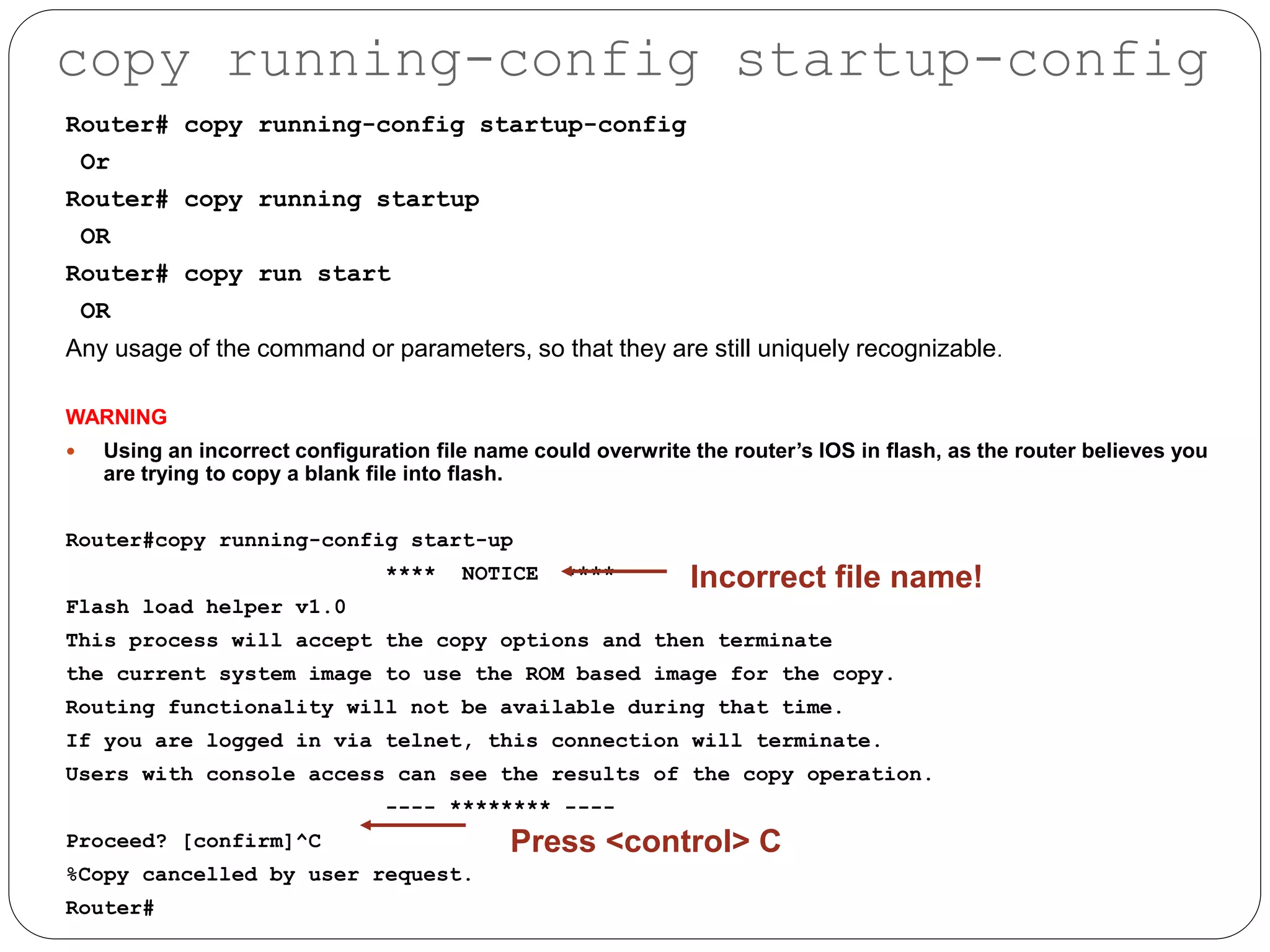 Router# copy running-config startup-config
Or
Router# copy running startup
OR
Router# copy run start
OR
Any usage of the command or parameters, so that they are still uniquely recognizable.
WARNING
 Using an incorrect configuration file name could overwrite the router’s IOS in flash, as the router believes you
are trying to copy a blank file into flash.
Router#copy running-config start-up
**** NOTICE ****
Flash load helper v1.0
This process will accept the copy options and then terminate
the current system image to use the ROM based image for the copy.
Routing functionality will not be available during that time.
If you are logged in via telnet, this connection will terminate.
Users with console access can see the results of the copy operation.
---- ******** ----
Proceed? [confirm]^C
%Copy cancelled by user request.
Router#
Incorrect file name!
Press <control> C
copy running-config startup-config
 