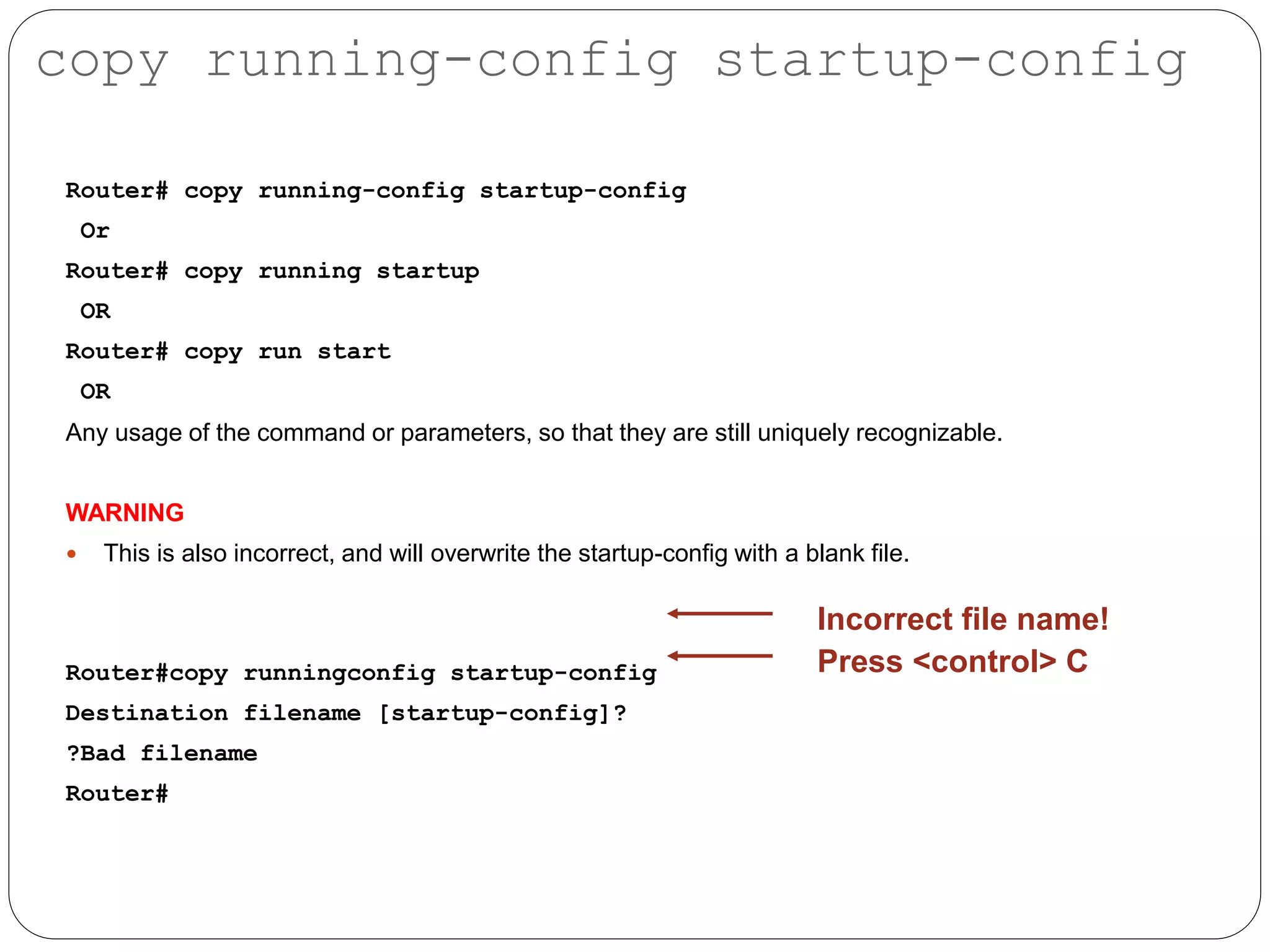 Router# copy running-config startup-config
Or
Router# copy running startup
OR
Router# copy run start
OR
Any usage of the command or parameters, so that they are still uniquely recognizable.
WARNING
 This is also incorrect, and will overwrite the startup-config with a blank file.
Router#copy runningconfig startup-config
Destination filename [startup-config]?
?Bad filename
Router#
Incorrect file name!
Press <control> C
copy running-config startup-config
 