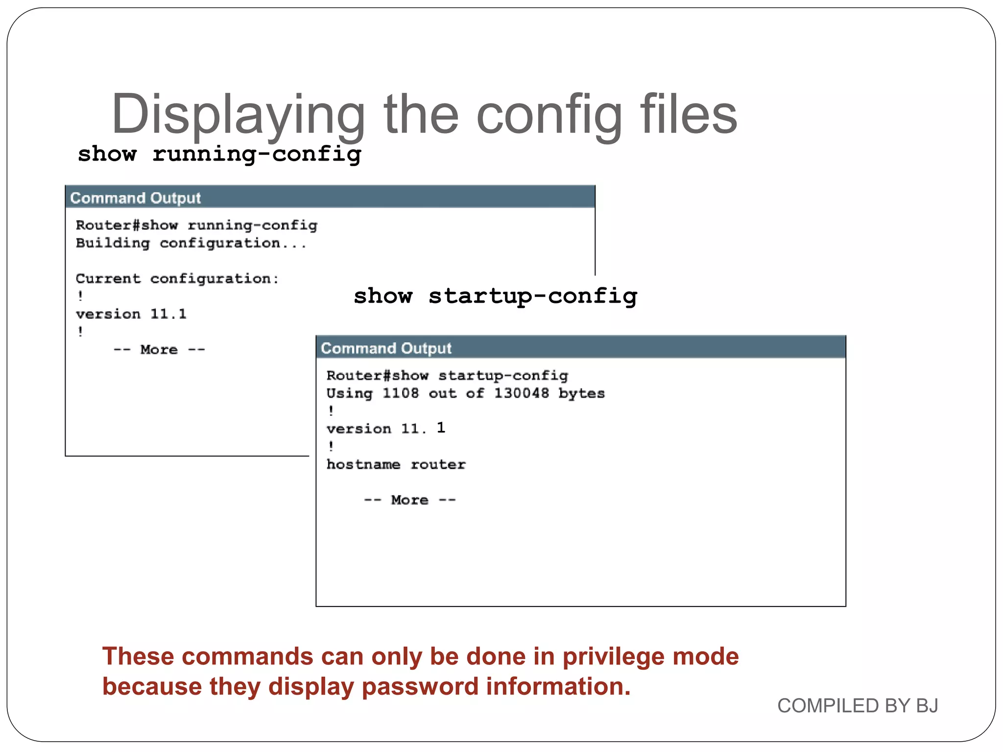 COMPILED BY BJ
show startup-config
show running-config
These commands can only be done in privilege mode
because they display password information.
1
Displaying the config files
 