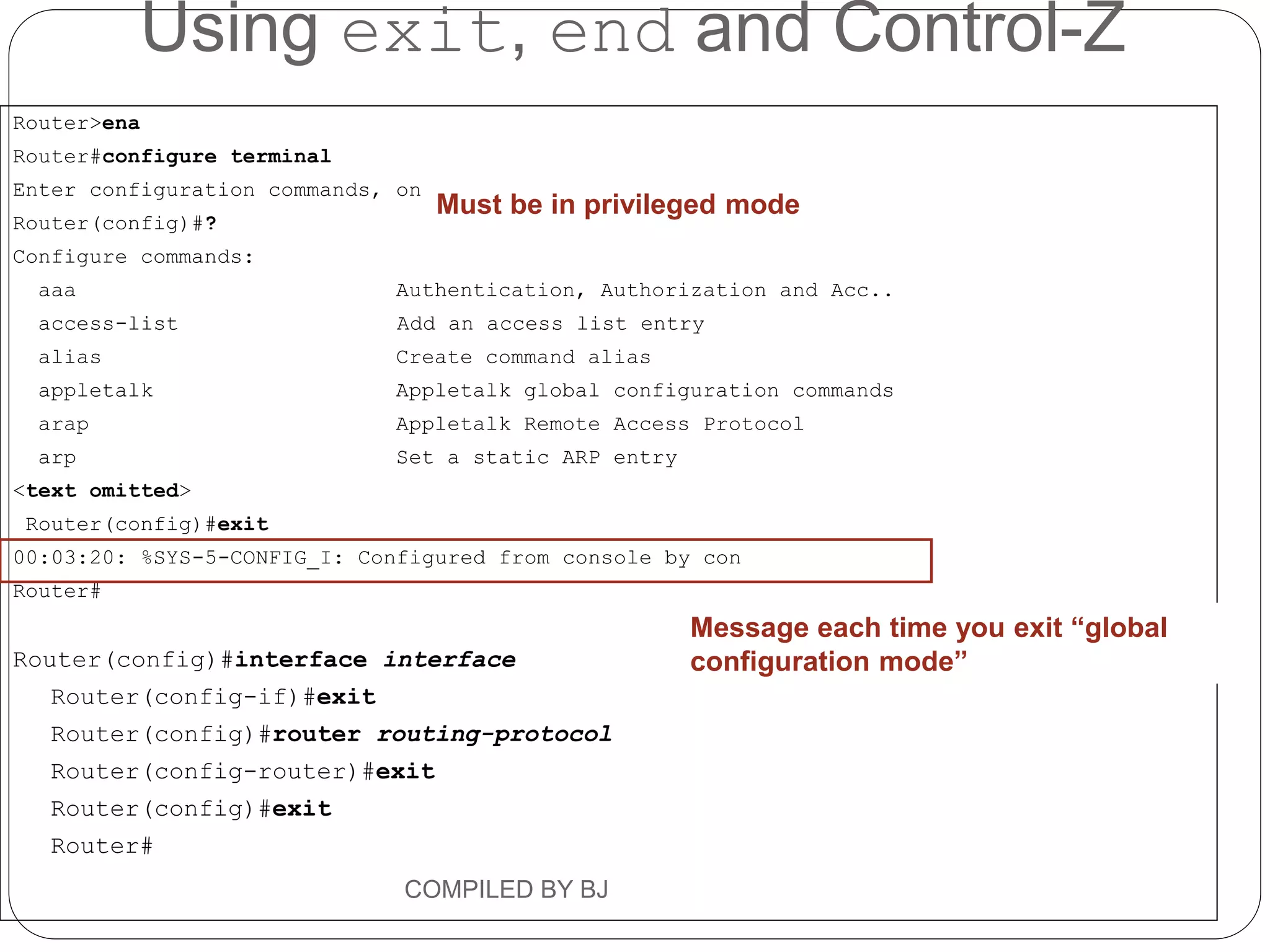 Router>ena
Router#configure terminal
Enter configuration commands, one per line. End with CNTL/Z.
Router(config)#?
Configure commands:
aaa Authentication, Authorization and Acc..
access-list Add an access list entry
alias Create command alias
appletalk Appletalk global configuration commands
arap Appletalk Remote Access Protocol
arp Set a static ARP entry
<text omitted>
Router(config)#exit
00:03:20: %SYS-5-CONFIG_I: Configured from console by con
Router#
Router(config)#interface interface
Router(config-if)#exit
Router(config)#router routing-protocol
Router(config-router)#exit
Router(config)#exit
Router#
Message each time you exit “global
configuration mode”
Must be in privileged mode
Using exit, end and Control-Z
COMPILED BY BJ
 