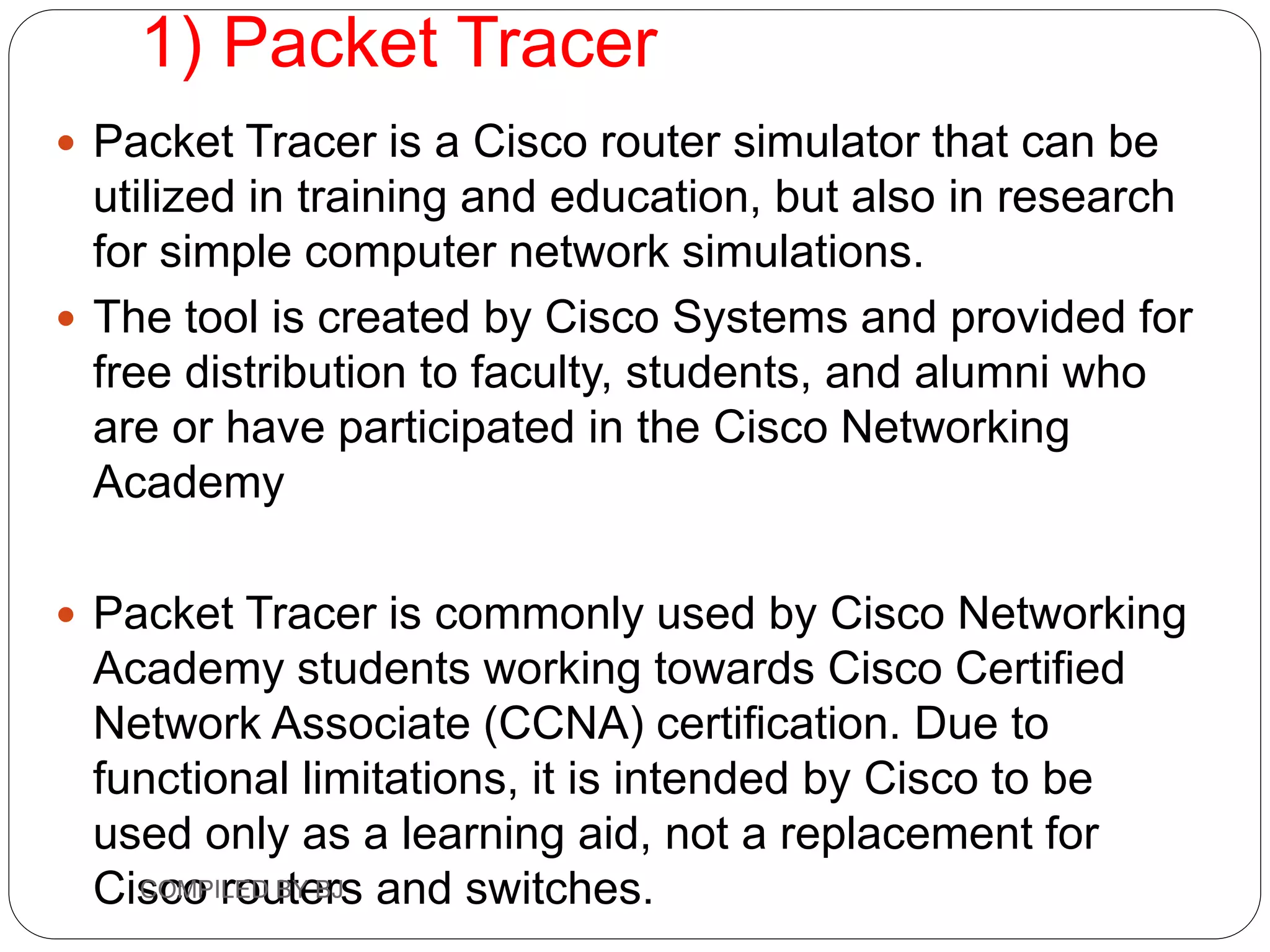 1) Packet Tracer
 Packet Tracer is a Cisco router simulator that can be
utilized in training and education, but also in research
for simple computer network simulations.
 The tool is created by Cisco Systems and provided for
free distribution to faculty, students, and alumni who
are or have participated in the Cisco Networking
Academy
 Packet Tracer is commonly used by Cisco Networking
Academy students working towards Cisco Certified
Network Associate (CCNA) certification. Due to
functional limitations, it is intended by Cisco to be
used only as a learning aid, not a replacement for
Cisco routers and switches.
COMPILED BY BJ
 