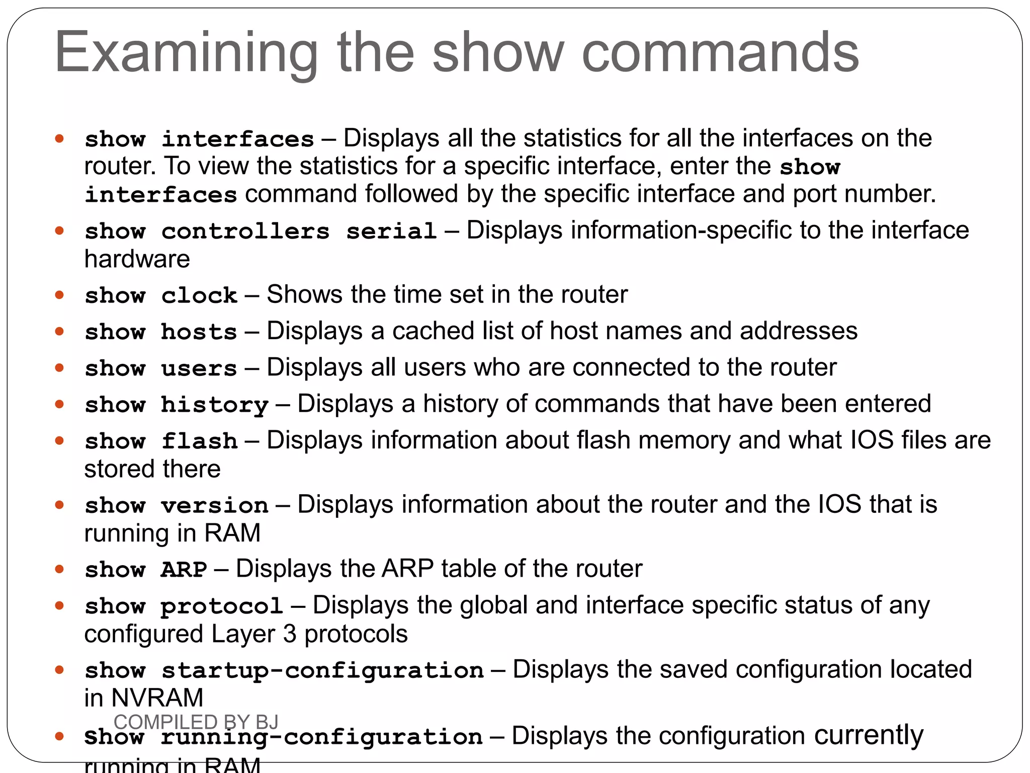 Examining the show commands
 show interfaces – Displays all the statistics for all the interfaces on the
router. To view the statistics for a specific interface, enter the show
interfaces command followed by the specific interface and port number.
 show controllers serial – Displays information-specific to the interface
hardware
 show clock – Shows the time set in the router
 show hosts – Displays a cached list of host names and addresses
 show users – Displays all users who are connected to the router
 show history – Displays a history of commands that have been entered
 show flash – Displays information about flash memory and what IOS files are
stored there
 show version – Displays information about the router and the IOS that is
running in RAM
 show ARP – Displays the ARP table of the router
 show protocol – Displays the global and interface specific status of any
configured Layer 3 protocols
 show startup-configuration – Displays the saved configuration located
in NVRAM
 show running-configuration – Displays the configuration currently
COMPILED BY BJ
 