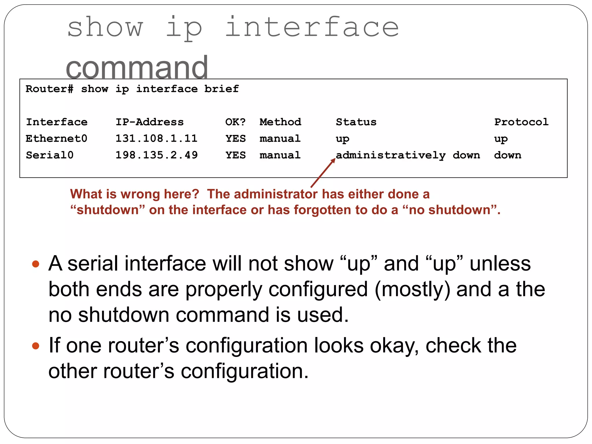 show ip interface
command
 A serial interface will not show “up” and “up” unless
both ends are properly configured (mostly) and a the
no shutdown command is used.
 If one router’s configuration looks okay, check the
other router’s configuration.
Router# show ip interface brief
Interface IP-Address OK? Method Status Protocol
Ethernet0 131.108.1.11 YES manual up up
Serial0 198.135.2.49 YES manual administratively down down
What is wrong here? The administrator has either done a
“shutdown” on the interface or has forgotten to do a “no shutdown”.
 