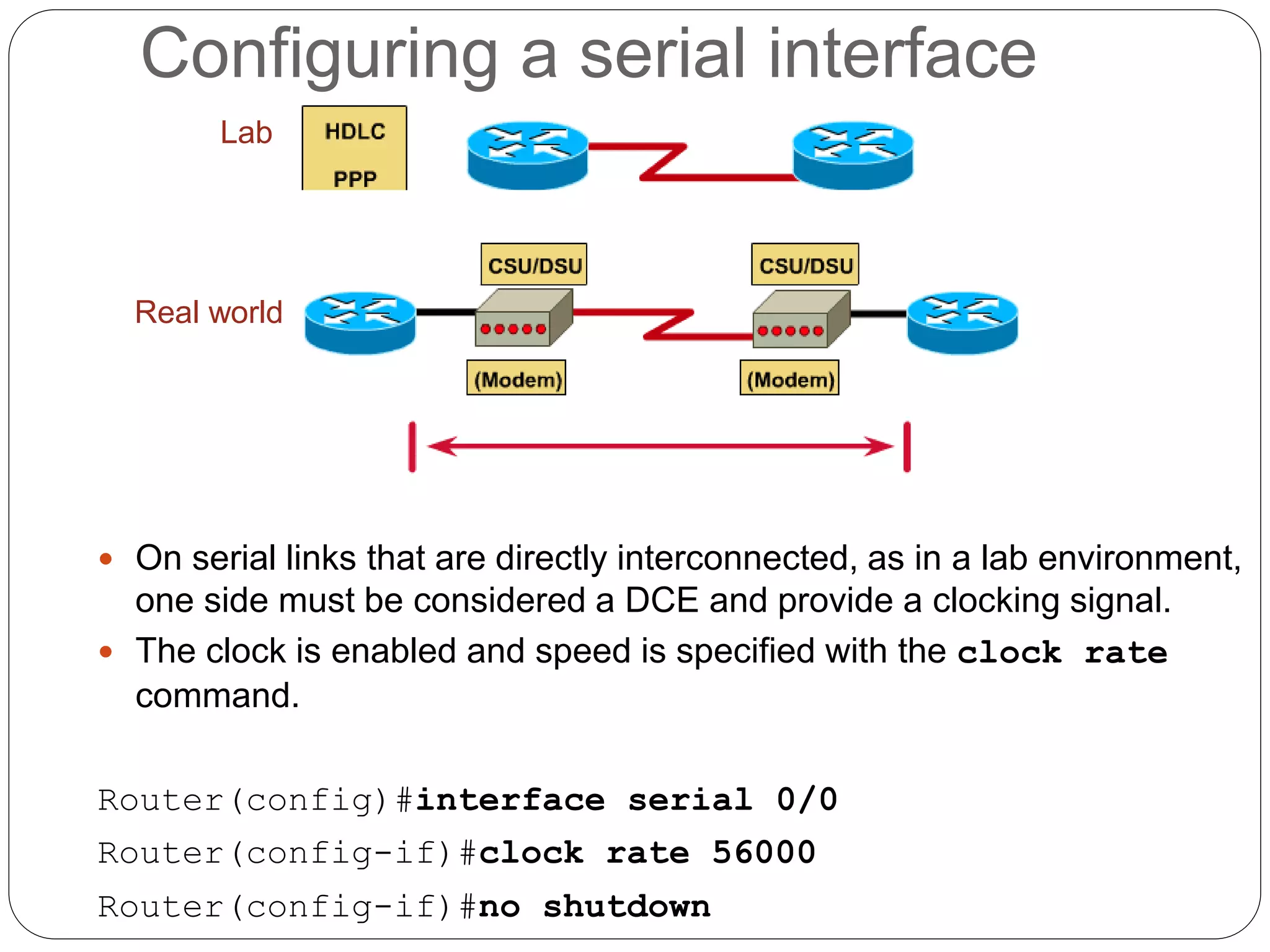Lab
Real world
 On serial links that are directly interconnected, as in a lab environment,
one side must be considered a DCE and provide a clocking signal.
 The clock is enabled and speed is specified with the clock rate
command.
Router(config)#interface serial 0/0
Router(config-if)#clock rate 56000
Router(config-if)#no shutdown
Configuring a serial interface
 