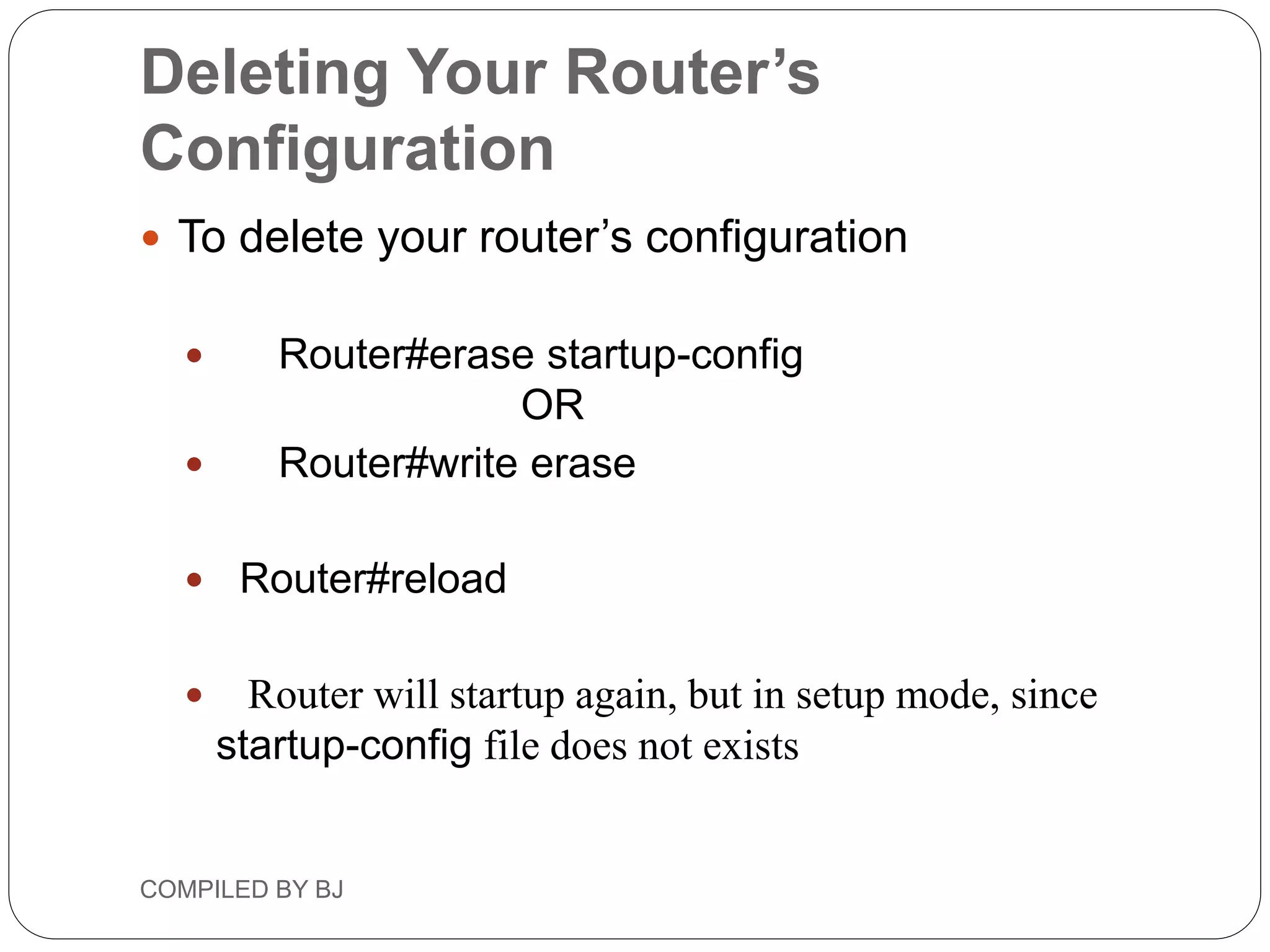Deleting Your Router’s
Configuration
 To delete your router’s configuration
 Router#erase startup-config
OR
 Router#write erase
 Router#reload
 Router will startup again, but in setup mode, since
startup-config file does not exists
COMPILED BY BJ
 