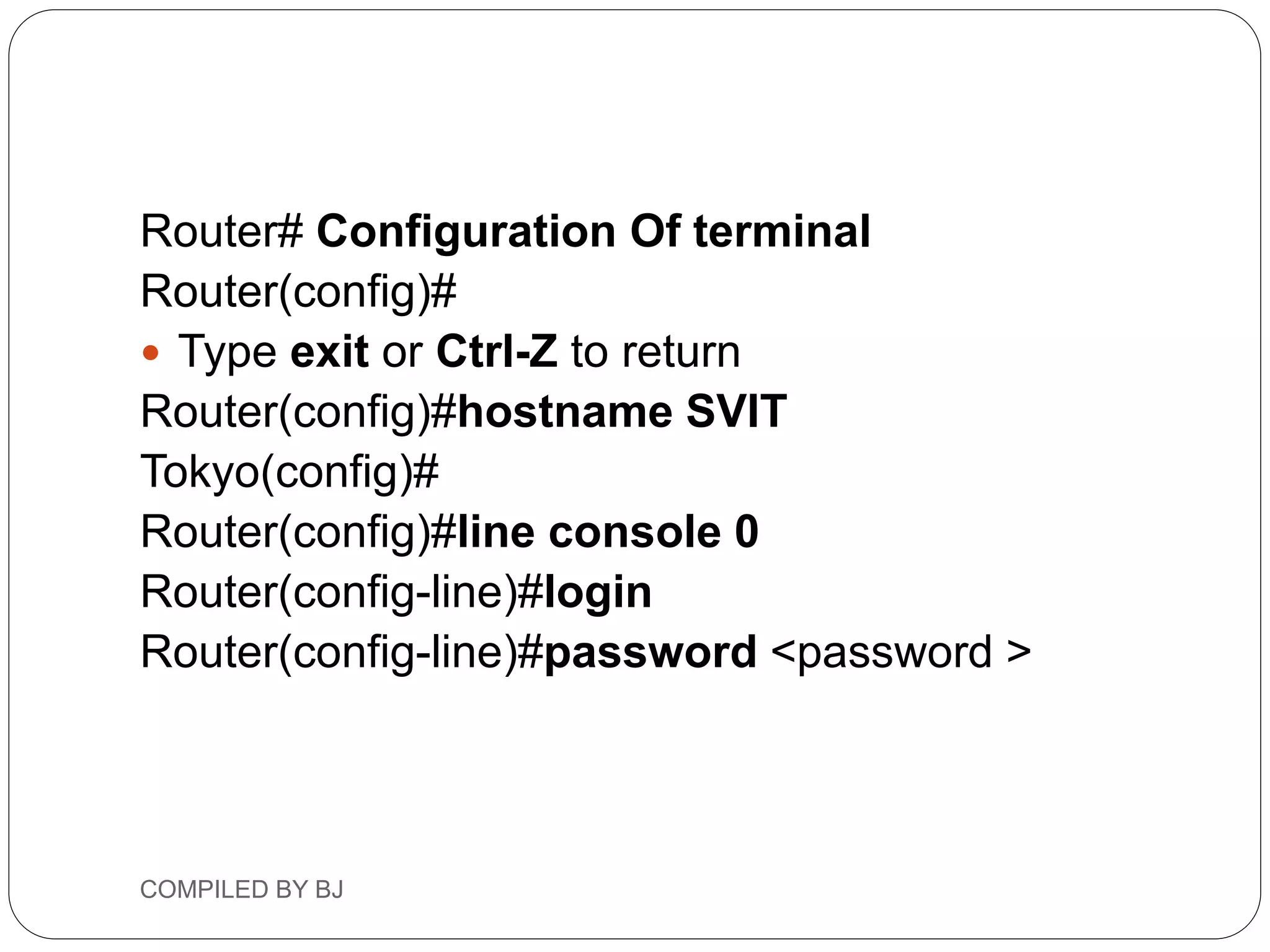 Router# Configuration Of terminal
Router(config)#
 Type exit or Ctrl-Z to return
Router(config)#hostname SVIT
Tokyo(config)#
Router(config)#line console 0
Router(config-line)#login
Router(config-line)#password <password >
COMPILED BY BJ
 