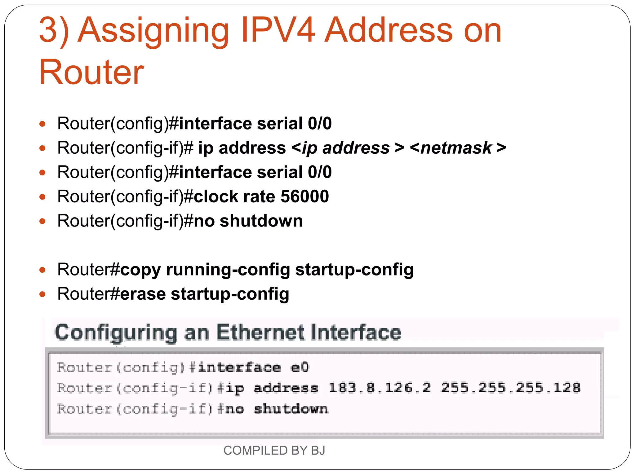 3) Assigning IPV4 Address on
Router
 Router(config)#interface serial 0/0
 Router(config-if)# ip address <ip address > <netmask >
 Router(config)#interface serial 0/0
 Router(config-if)#clock rate 56000
 Router(config-if)#no shutdown
 Router#copy running-config startup-config
 Router#erase startup-config
COMPILED BY BJ
 