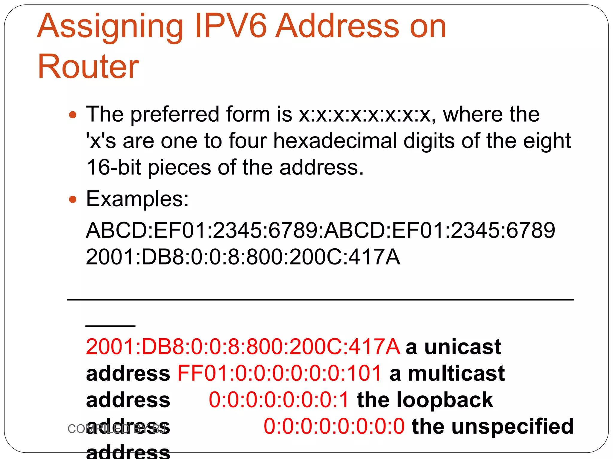 Assigning IPV6 Address on
Router
 The preferred form is x:x:x:x:x:x:x:x, where the
'x's are one to four hexadecimal digits of the eight
16-bit pieces of the address.
 Examples:
ABCD:EF01:2345:6789:ABCD:EF01:2345:6789
2001:DB8:0:0:8:800:200C:417A
_________________________________________
____
2001:DB8:0:0:8:800:200C:417A a unicast
address FF01:0:0:0:0:0:0:101 a multicast
address 0:0:0:0:0:0:0:1 the loopback
address 0:0:0:0:0:0:0:0 the unspecified
COMPILED BY BJ
 