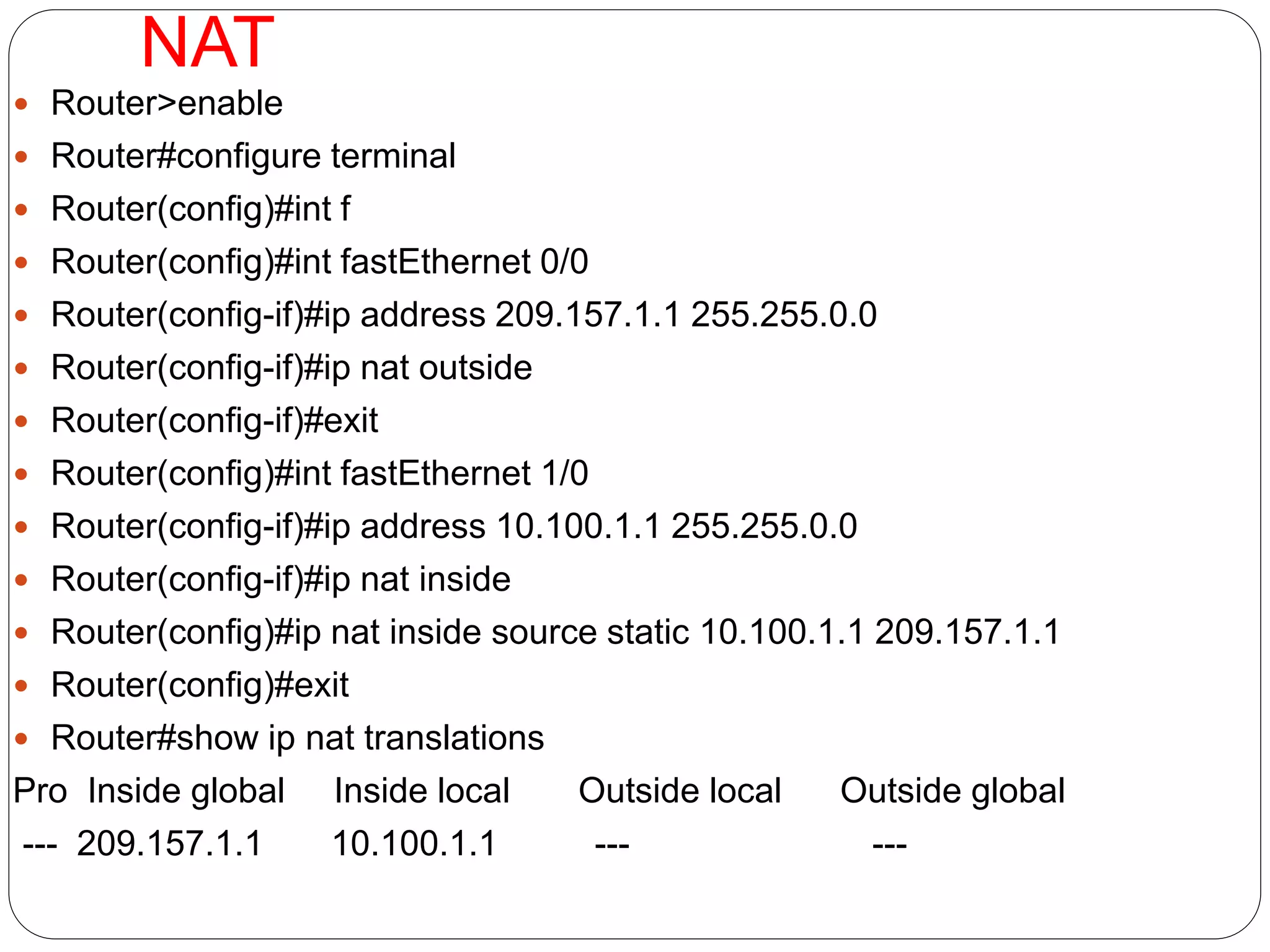 NAT
 Router>enable
 Router#configure terminal
 Router(config)#int f
 Router(config)#int fastEthernet 0/0
 Router(config-if)#ip address 209.157.1.1 255.255.0.0
 Router(config-if)#ip nat outside
 Router(config-if)#exit
 Router(config)#int fastEthernet 1/0
 Router(config-if)#ip address 10.100.1.1 255.255.0.0
 Router(config-if)#ip nat inside
 Router(config)#ip nat inside source static 10.100.1.1 209.157.1.1
 Router(config)#exit
 Router#show ip nat translations
Pro Inside global Inside local Outside local Outside global
--- 209.157.1.1 10.100.1.1 --- ---
 