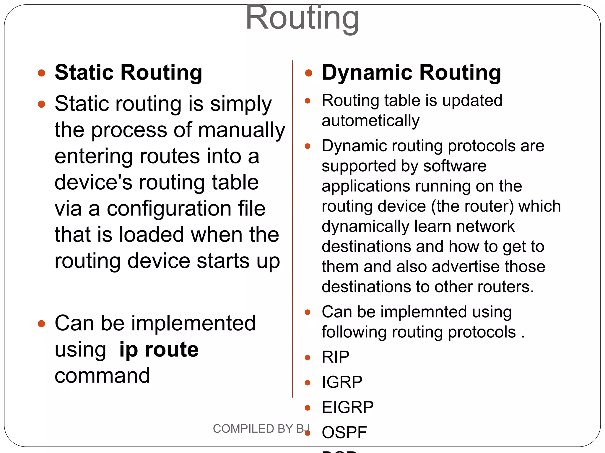 Routing
 Static Routing
 Static routing is simply
the process of manually
entering routes into a
device's routing table
via a configuration file
that is loaded when the
routing device starts up
 Can be implemented
using ip route
command
 Dynamic Routing
 Routing table is updated
autometically
 Dynamic routing protocols are
supported by software
applications running on the
routing device (the router) which
dynamically learn network
destinations and how to get to
them and also advertise those
destinations to other routers.
 Can be implemnted using
following routing protocols .
 RIP
 IGRP
 EIGRP
 OSPF
COMPILED BY BJ
 