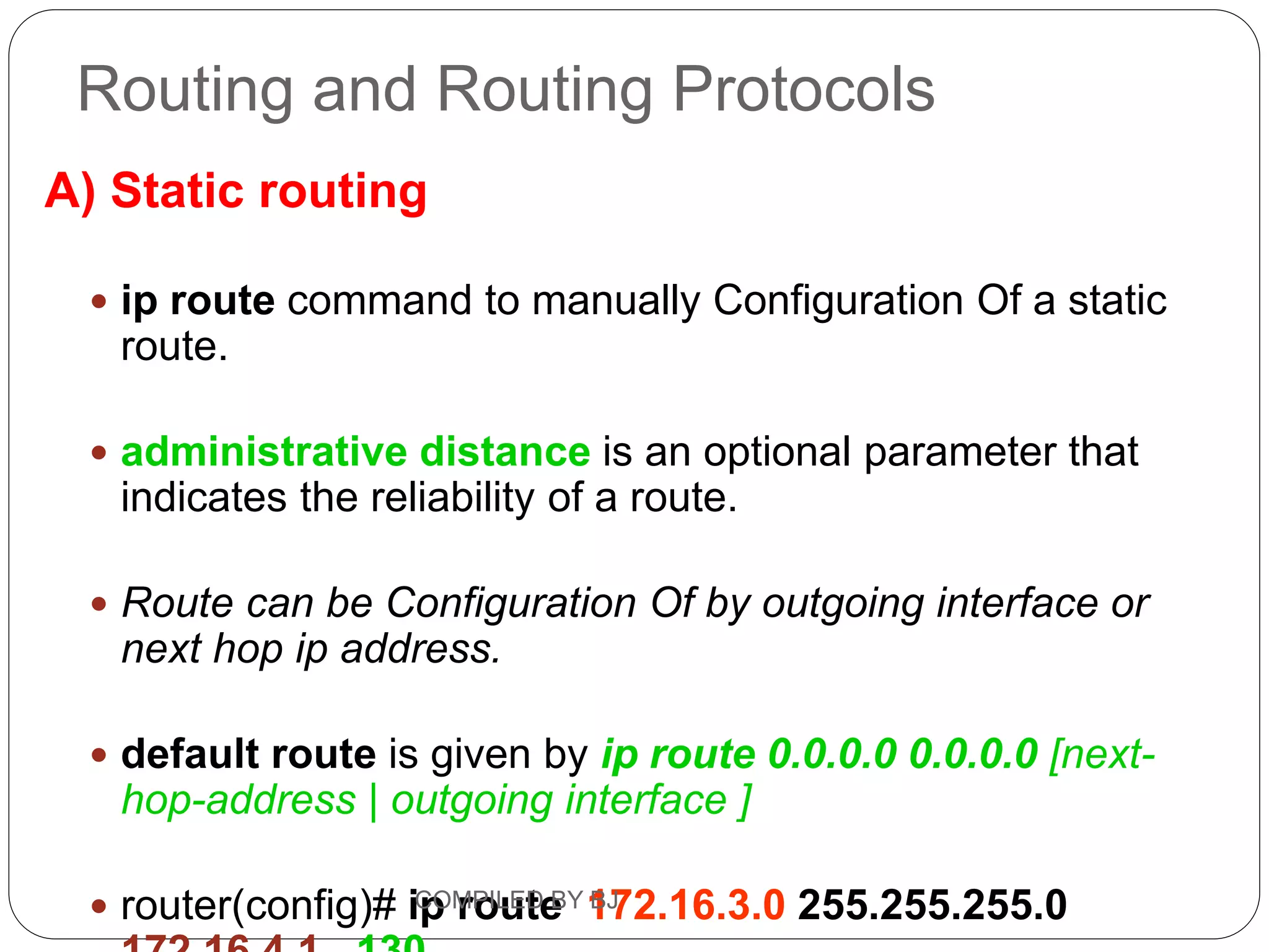 Routing and Routing Protocols
A) Static routing
 ip route command to manually Configuration Of a static
route.
 administrative distance is an optional parameter that
indicates the reliability of a route.
 Route can be Configuration Of by outgoing interface or
next hop ip address.
 default route is given by ip route 0.0.0.0 0.0.0.0 [next-
hop-address | outgoing interface ]
 router(config)# ip route 172.16.3.0 255.255.255.0
COMPILED BY BJ
 