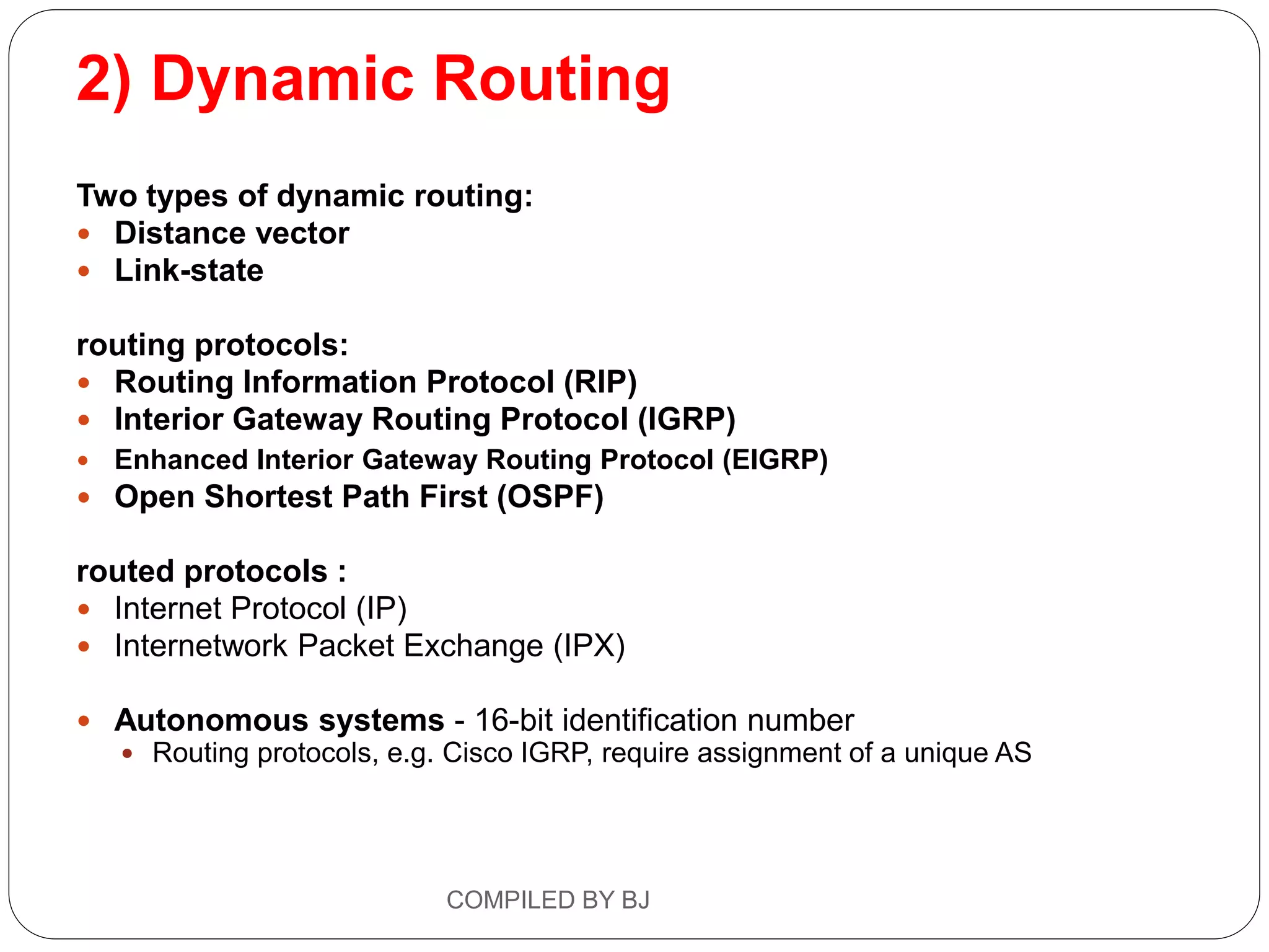2) Dynamic Routing
Two types of dynamic routing:
 Distance vector
 Link-state
routing protocols:
 Routing Information Protocol (RIP)
 Interior Gateway Routing Protocol (IGRP)
 Enhanced Interior Gateway Routing Protocol (EIGRP)
 Open Shortest Path First (OSPF)
routed protocols :
 Internet Protocol (IP)
 Internetwork Packet Exchange (IPX)
 Autonomous systems - 16-bit identification number
 Routing protocols, e.g. Cisco IGRP, require assignment of a unique AS
COMPILED BY BJ
 