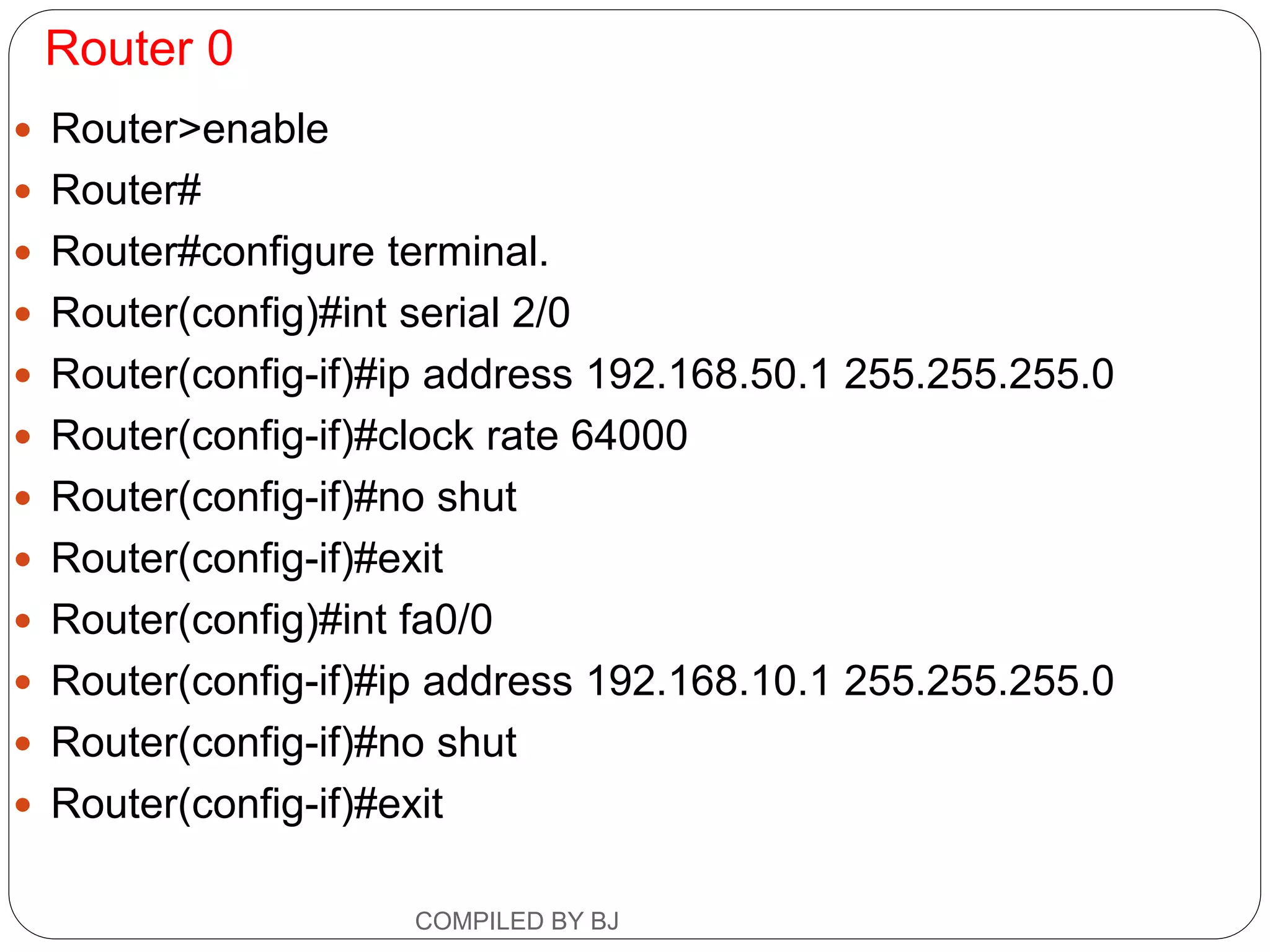 Router 0
 Router>enable
 Router#
 Router#configure terminal.
 Router(config)#int serial 2/0
 Router(config-if)#ip address 192.168.50.1 255.255.255.0
 Router(config-if)#clock rate 64000
 Router(config-if)#no shut
 Router(config-if)#exit
 Router(config)#int fa0/0
 Router(config-if)#ip address 192.168.10.1 255.255.255.0
 Router(config-if)#no shut
 Router(config-if)#exit
COMPILED BY BJ
 