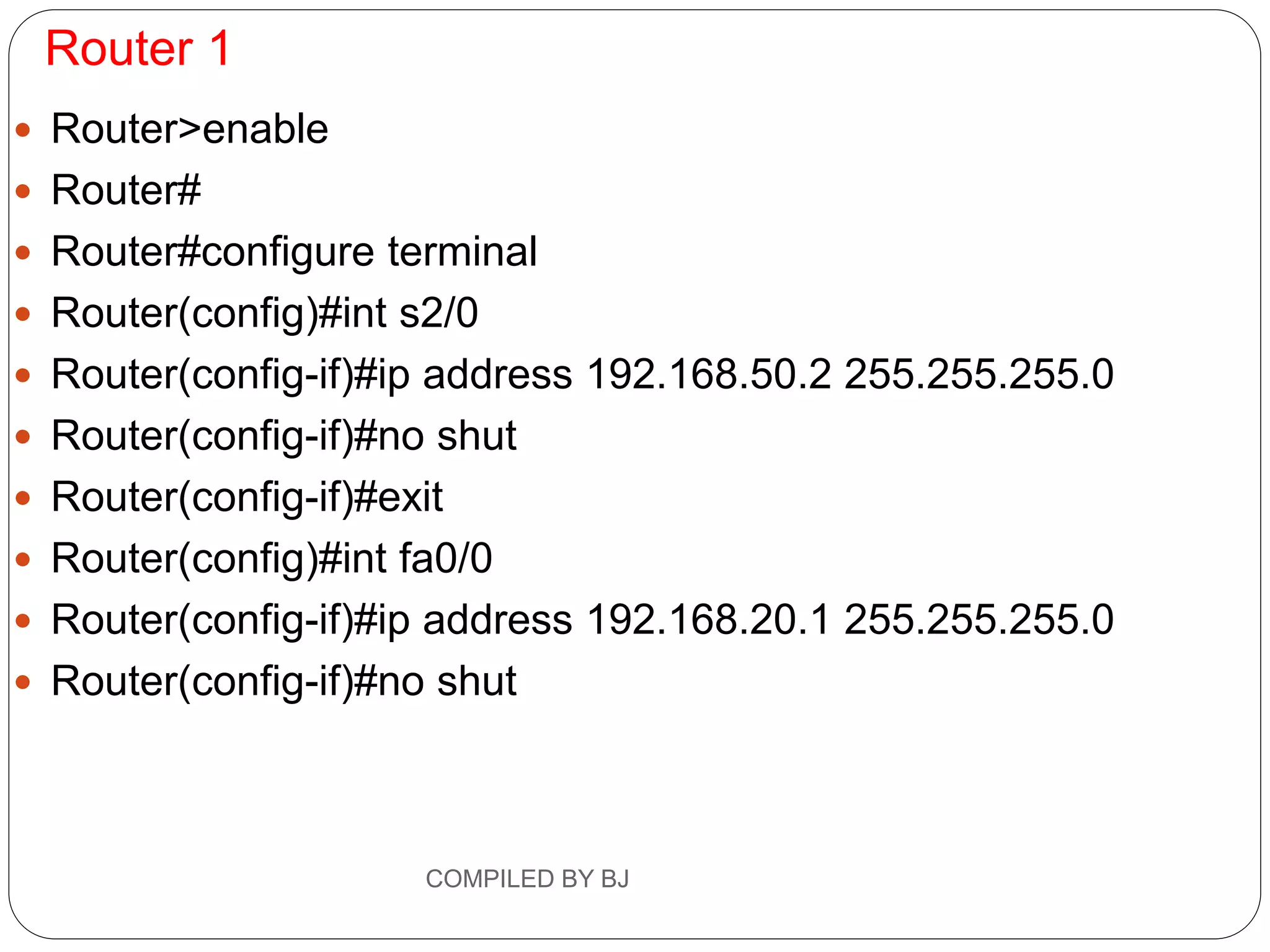 Router 1
 Router>enable
 Router#
 Router#configure terminal
 Router(config)#int s2/0
 Router(config-if)#ip address 192.168.50.2 255.255.255.0
 Router(config-if)#no shut
 Router(config-if)#exit
 Router(config)#int fa0/0
 Router(config-if)#ip address 192.168.20.1 255.255.255.0
 Router(config-if)#no shut
COMPILED BY BJ
 