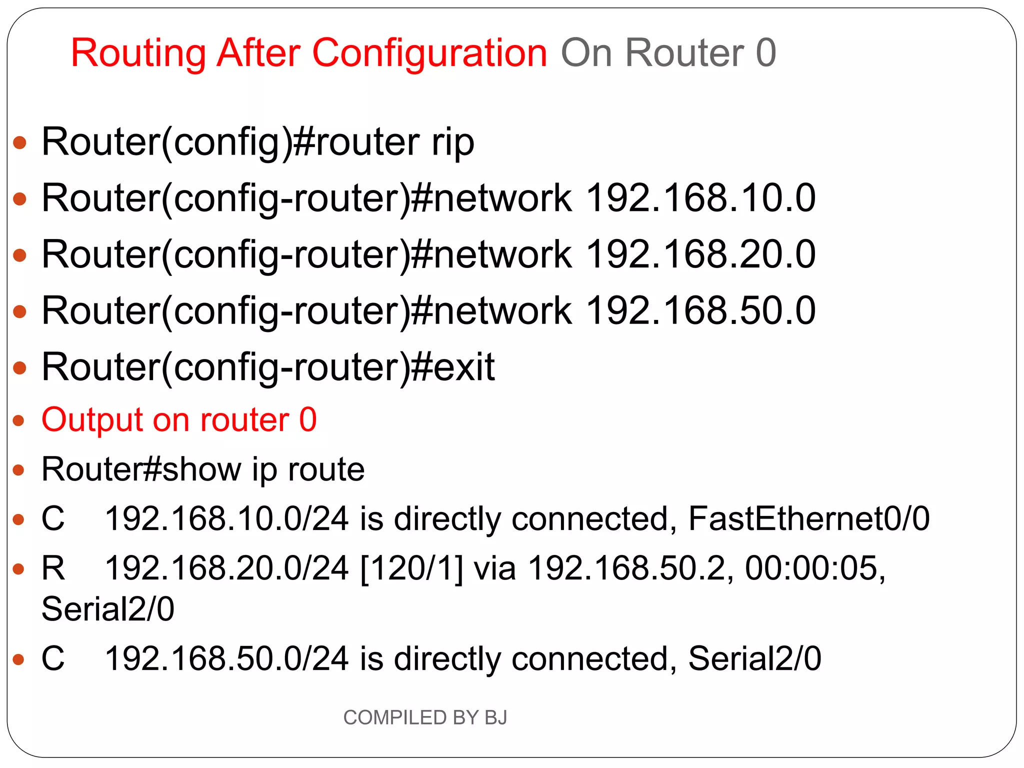 Routing After Configuration On Router 0
 Router(config)#router rip
 Router(config-router)#network 192.168.10.0
 Router(config-router)#network 192.168.20.0
 Router(config-router)#network 192.168.50.0
 Router(config-router)#exit
 Output on router 0
 Router#show ip route
 C 192.168.10.0/24 is directly connected, FastEthernet0/0
 R 192.168.20.0/24 [120/1] via 192.168.50.2, 00:00:05,
Serial2/0
 C 192.168.50.0/24 is directly connected, Serial2/0
COMPILED BY BJ
 