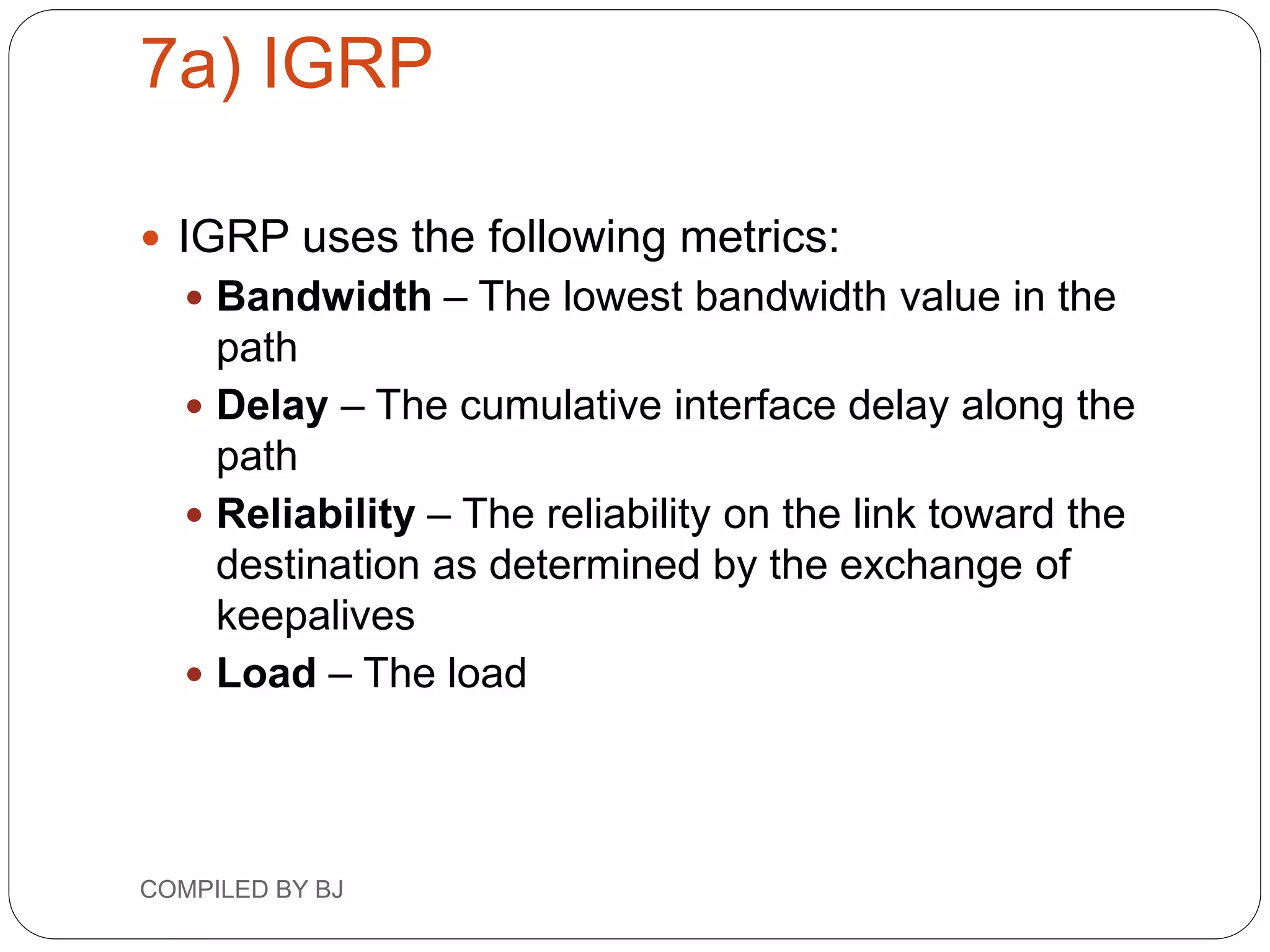 7a) IGRP
 IGRP uses the following metrics:
 Bandwidth – The lowest bandwidth value in the
path
 Delay – The cumulative interface delay along the
path
 Reliability – The reliability on the link toward the
destination as determined by the exchange of
keepalives
 Load – The load
COMPILED BY BJ
 