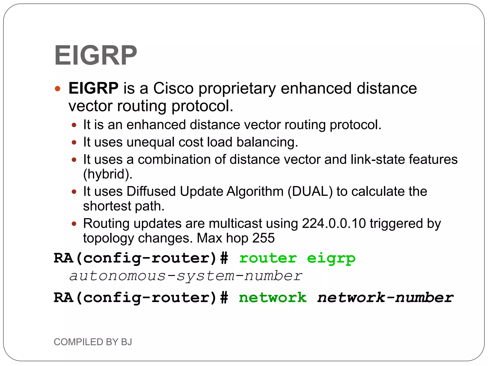 EIGRP
 EIGRP is a Cisco proprietary enhanced distance
vector routing protocol.
 It is an enhanced distance vector routing protocol.
 It uses unequal cost load balancing.
 It uses a combination of distance vector and link-state features
(hybrid).
 It uses Diffused Update Algorithm (DUAL) to calculate the
shortest path.
 Routing updates are multicast using 224.0.0.10 triggered by
topology changes. Max hop 255
RA(config-router)# router eigrp
autonomous-system-number
RA(config-router)# network network-number
COMPILED BY BJ
 