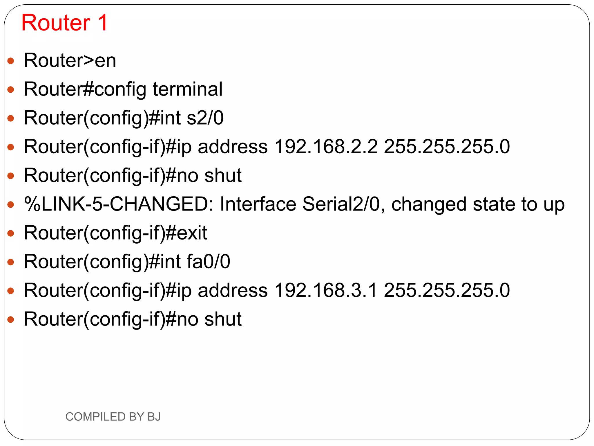 Router 1
 Router>en
 Router#config terminal
 Router(config)#int s2/0
 Router(config-if)#ip address 192.168.2.2 255.255.255.0
 Router(config-if)#no shut
 %LINK-5-CHANGED: Interface Serial2/0, changed state to up
 Router(config-if)#exit
 Router(config)#int fa0/0
 Router(config-if)#ip address 192.168.3.1 255.255.255.0
 Router(config-if)#no shut
COMPILED BY BJ
 