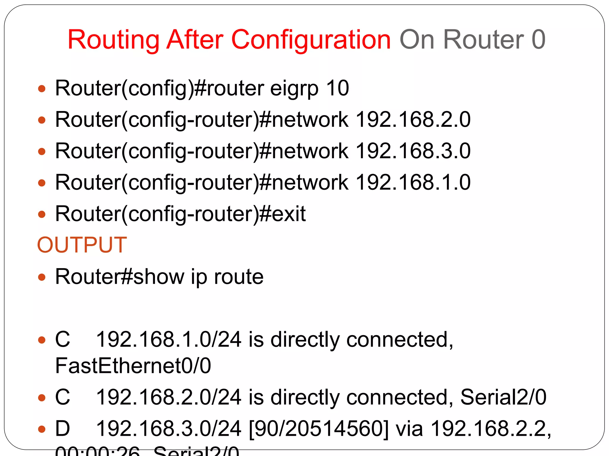Routing After Configuration On Router 0
 Router(config)#router eigrp 10
 Router(config-router)#network 192.168.2.0
 Router(config-router)#network 192.168.3.0
 Router(config-router)#network 192.168.1.0
 Router(config-router)#exit
OUTPUT
 Router#show ip route
 C 192.168.1.0/24 is directly connected,
FastEthernet0/0
 C 192.168.2.0/24 is directly connected, Serial2/0
 D 192.168.3.0/24 [90/20514560] via 192.168.2.2,
 