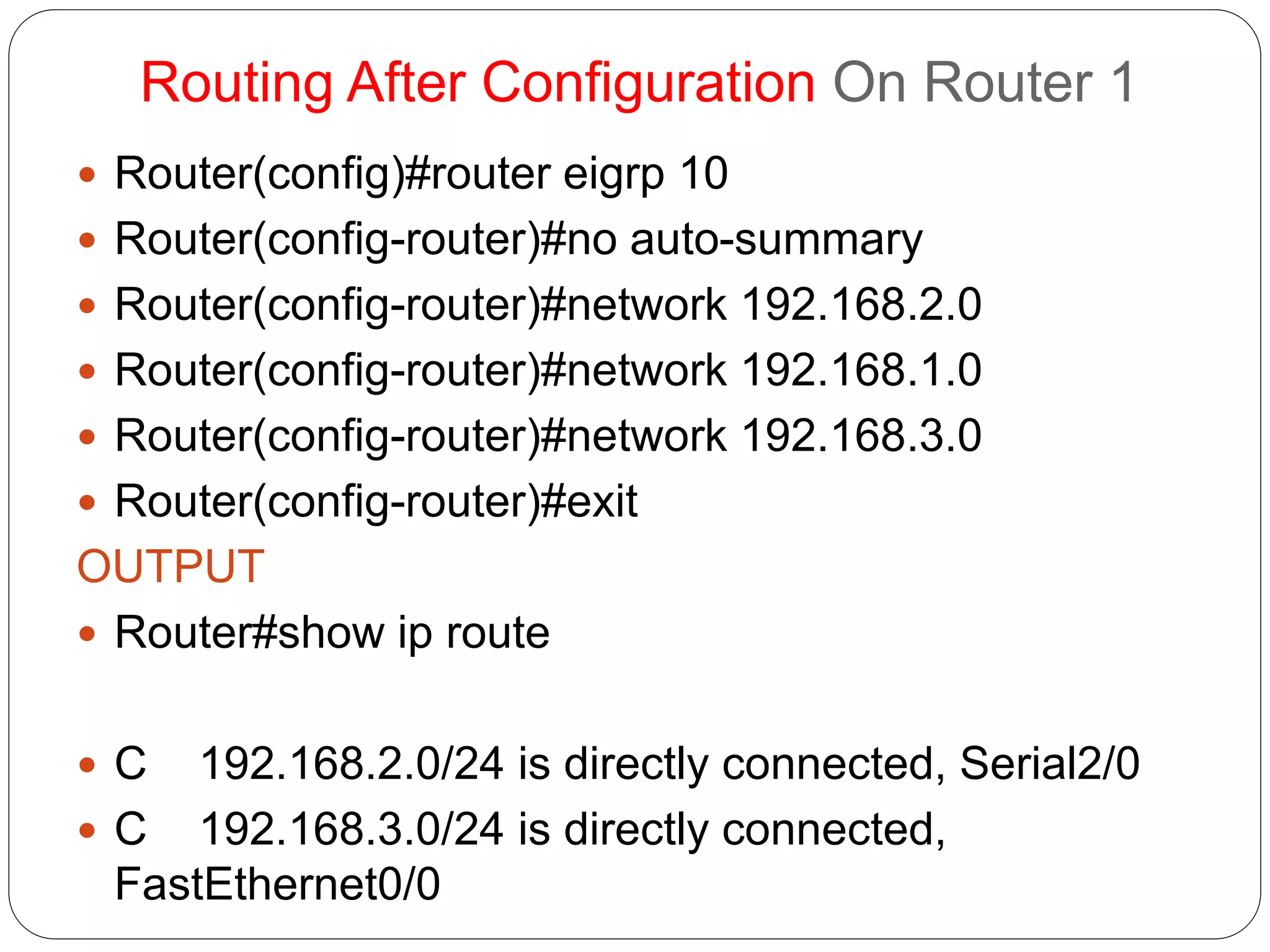 Routing After Configuration On Router 1
 Router(config)#router eigrp 10
 Router(config-router)#no auto-summary
 Router(config-router)#network 192.168.2.0
 Router(config-router)#network 192.168.1.0
 Router(config-router)#network 192.168.3.0
 Router(config-router)#exit
OUTPUT
 Router#show ip route
 C 192.168.2.0/24 is directly connected, Serial2/0
 C 192.168.3.0/24 is directly connected,
FastEthernet0/0
 