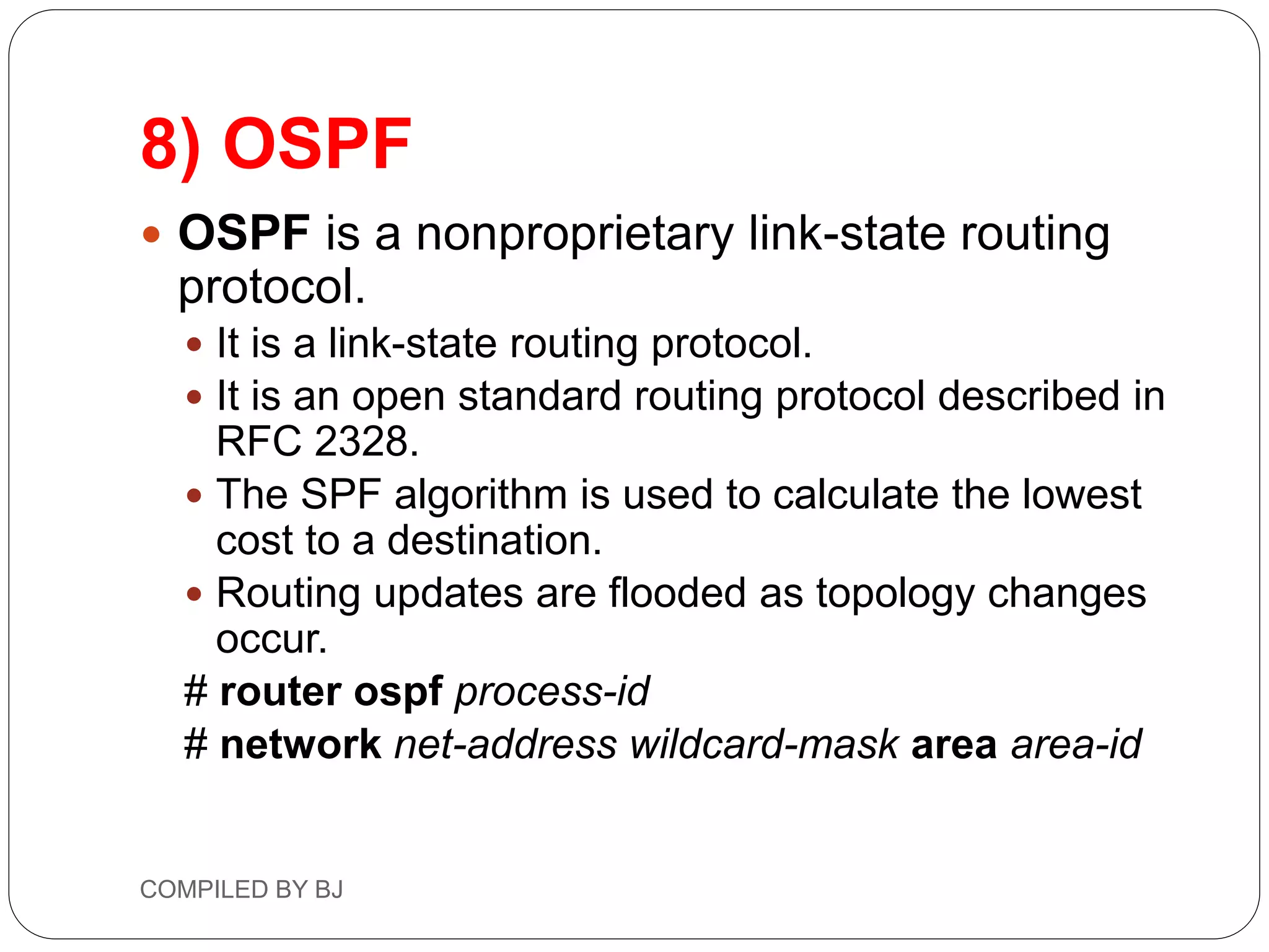 8) OSPF
 OSPF is a nonproprietary link-state routing
protocol.
 It is a link-state routing protocol.
 It is an open standard routing protocol described in
RFC 2328.
 The SPF algorithm is used to calculate the lowest
cost to a destination.
 Routing updates are flooded as topology changes
occur.
# router ospf process-id
# network net-address wildcard-mask area area-id
COMPILED BY BJ
 