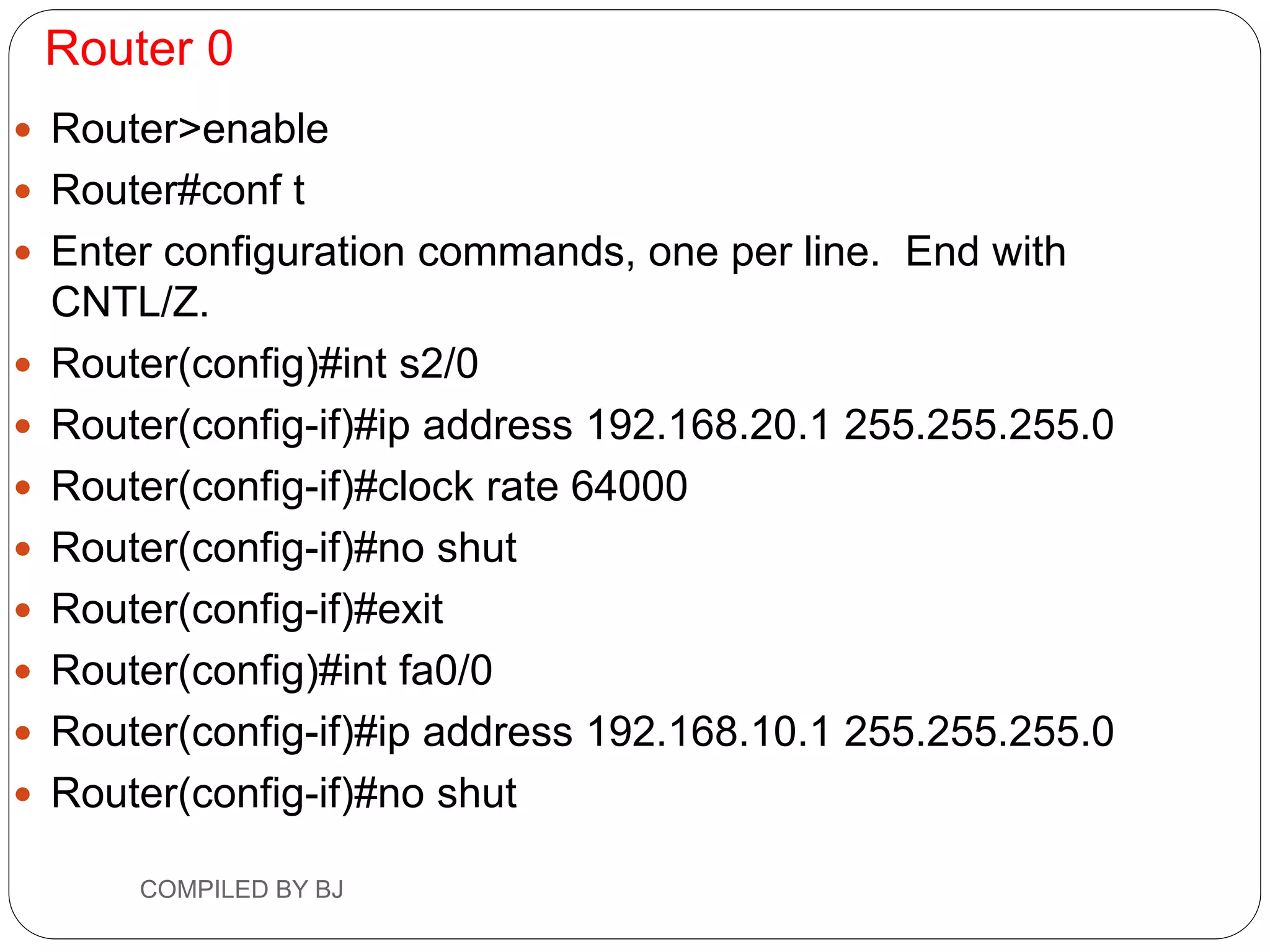 Router 0
 Router>enable
 Router#conf t
 Enter configuration commands, one per line. End with
CNTL/Z.
 Router(config)#int s2/0
 Router(config-if)#ip address 192.168.20.1 255.255.255.0
 Router(config-if)#clock rate 64000
 Router(config-if)#no shut
 Router(config-if)#exit
 Router(config)#int fa0/0
 Router(config-if)#ip address 192.168.10.1 255.255.255.0
 Router(config-if)#no shut
COMPILED BY BJ
 