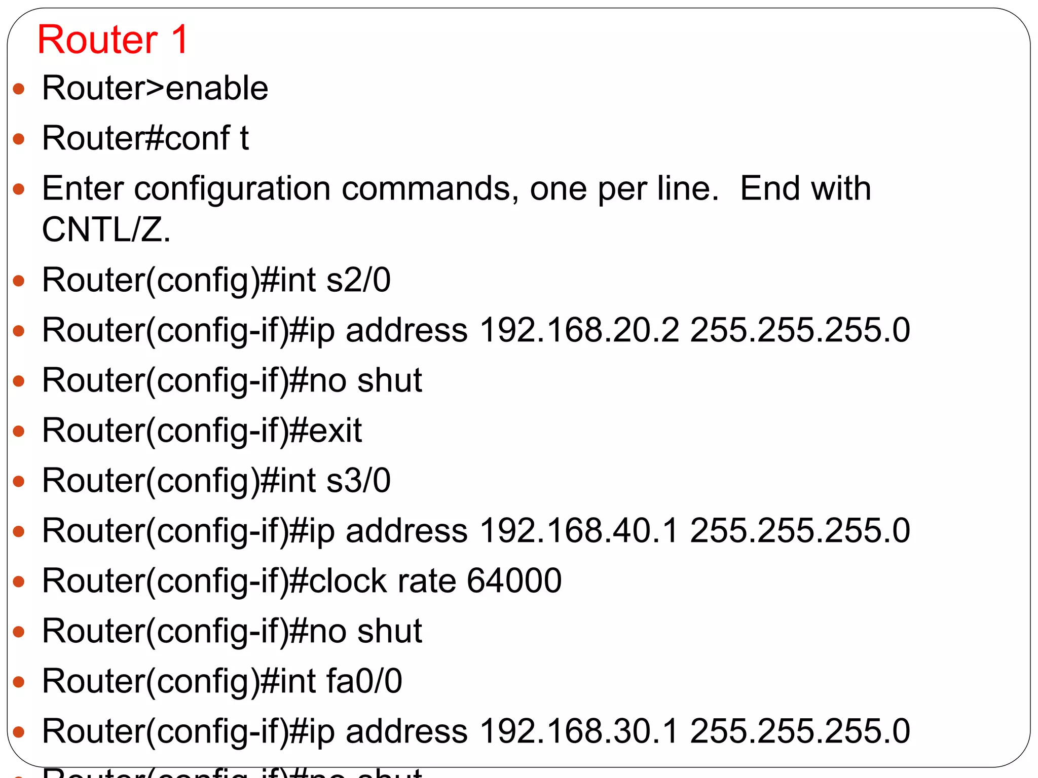 Router 1
 Router>enable
 Router#conf t
 Enter configuration commands, one per line. End with
CNTL/Z.
 Router(config)#int s2/0
 Router(config-if)#ip address 192.168.20.2 255.255.255.0
 Router(config-if)#no shut
 Router(config-if)#exit
 Router(config)#int s3/0
 Router(config-if)#ip address 192.168.40.1 255.255.255.0
 Router(config-if)#clock rate 64000
 Router(config-if)#no shut
 Router(config)#int fa0/0
 Router(config-if)#ip address 192.168.30.1 255.255.255.0
 