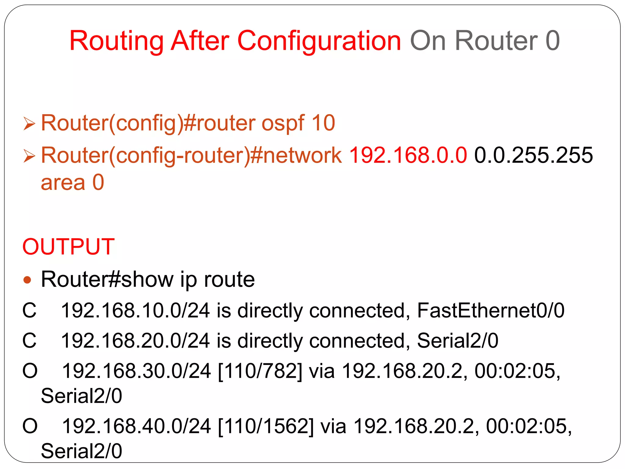 Routing After Configuration On Router 0
 Router(config)#router ospf 10
 Router(config-router)#network 192.168.0.0 0.0.255.255
area 0
OUTPUT
 Router#show ip route
C 192.168.10.0/24 is directly connected, FastEthernet0/0
C 192.168.20.0/24 is directly connected, Serial2/0
O 192.168.30.0/24 [110/782] via 192.168.20.2, 00:02:05,
Serial2/0
O 192.168.40.0/24 [110/1562] via 192.168.20.2, 00:02:05,
Serial2/0
 