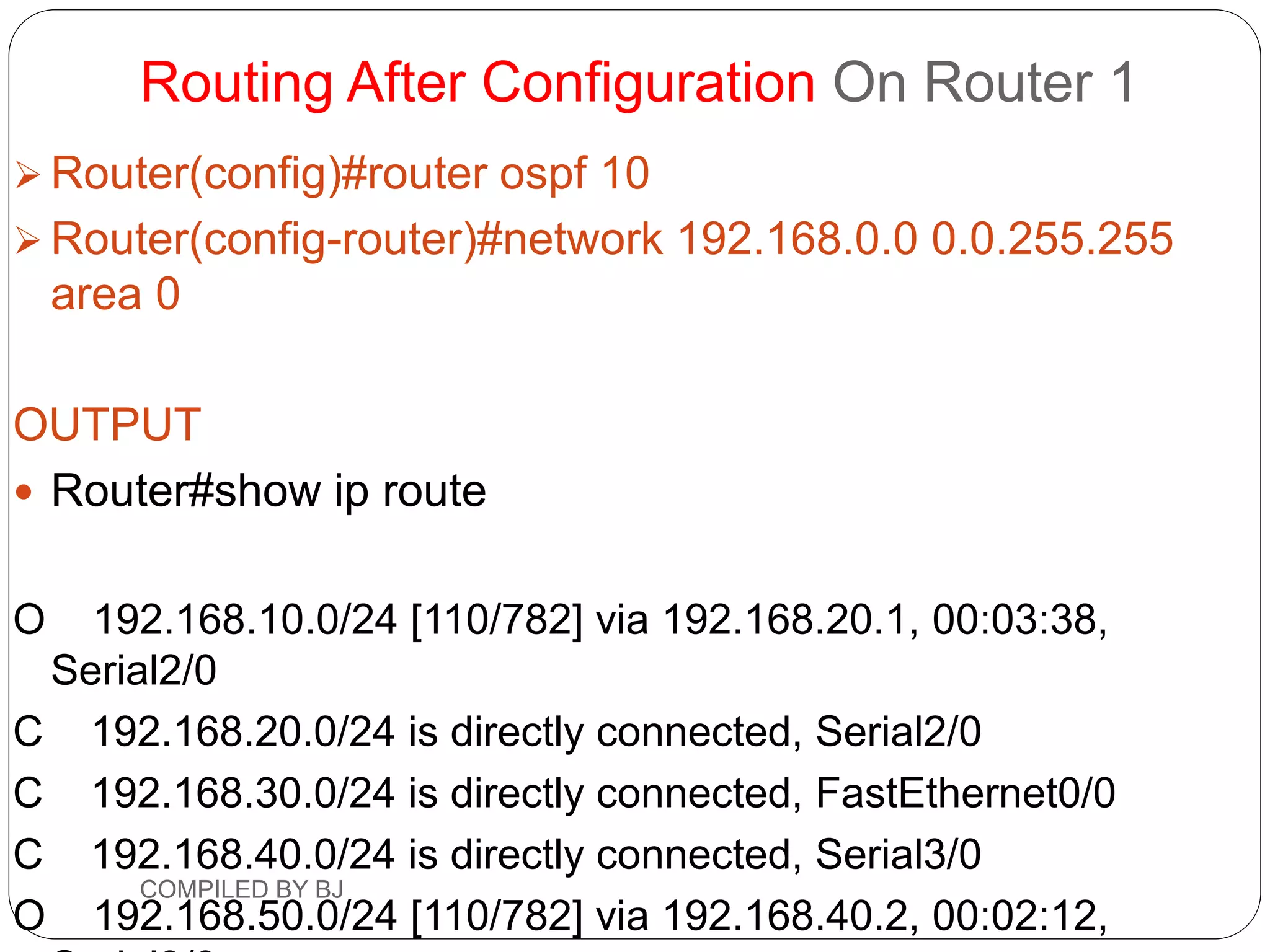 Routing After Configuration On Router 1
 Router(config)#router ospf 10
 Router(config-router)#network 192.168.0.0 0.0.255.255
area 0
OUTPUT
 Router#show ip route
O 192.168.10.0/24 [110/782] via 192.168.20.1, 00:03:38,
Serial2/0
C 192.168.20.0/24 is directly connected, Serial2/0
C 192.168.30.0/24 is directly connected, FastEthernet0/0
C 192.168.40.0/24 is directly connected, Serial3/0
O 192.168.50.0/24 [110/782] via 192.168.40.2, 00:02:12,
COMPILED BY BJ
 