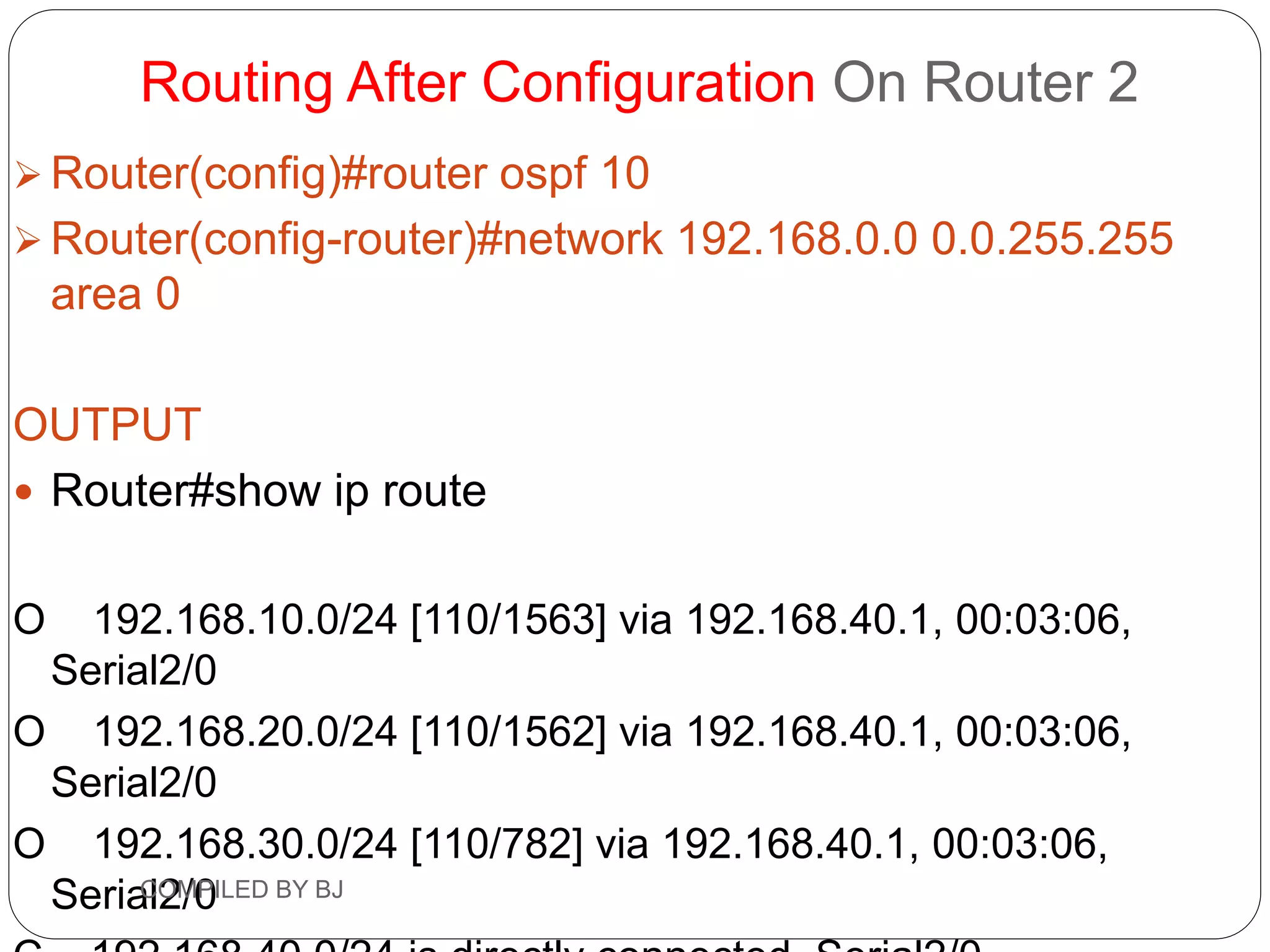 Routing After Configuration On Router 2
 Router(config)#router ospf 10
 Router(config-router)#network 192.168.0.0 0.0.255.255
area 0
OUTPUT
 Router#show ip route
O 192.168.10.0/24 [110/1563] via 192.168.40.1, 00:03:06,
Serial2/0
O 192.168.20.0/24 [110/1562] via 192.168.40.1, 00:03:06,
Serial2/0
O 192.168.30.0/24 [110/782] via 192.168.40.1, 00:03:06,
Serial2/0
COMPILED BY BJ
 