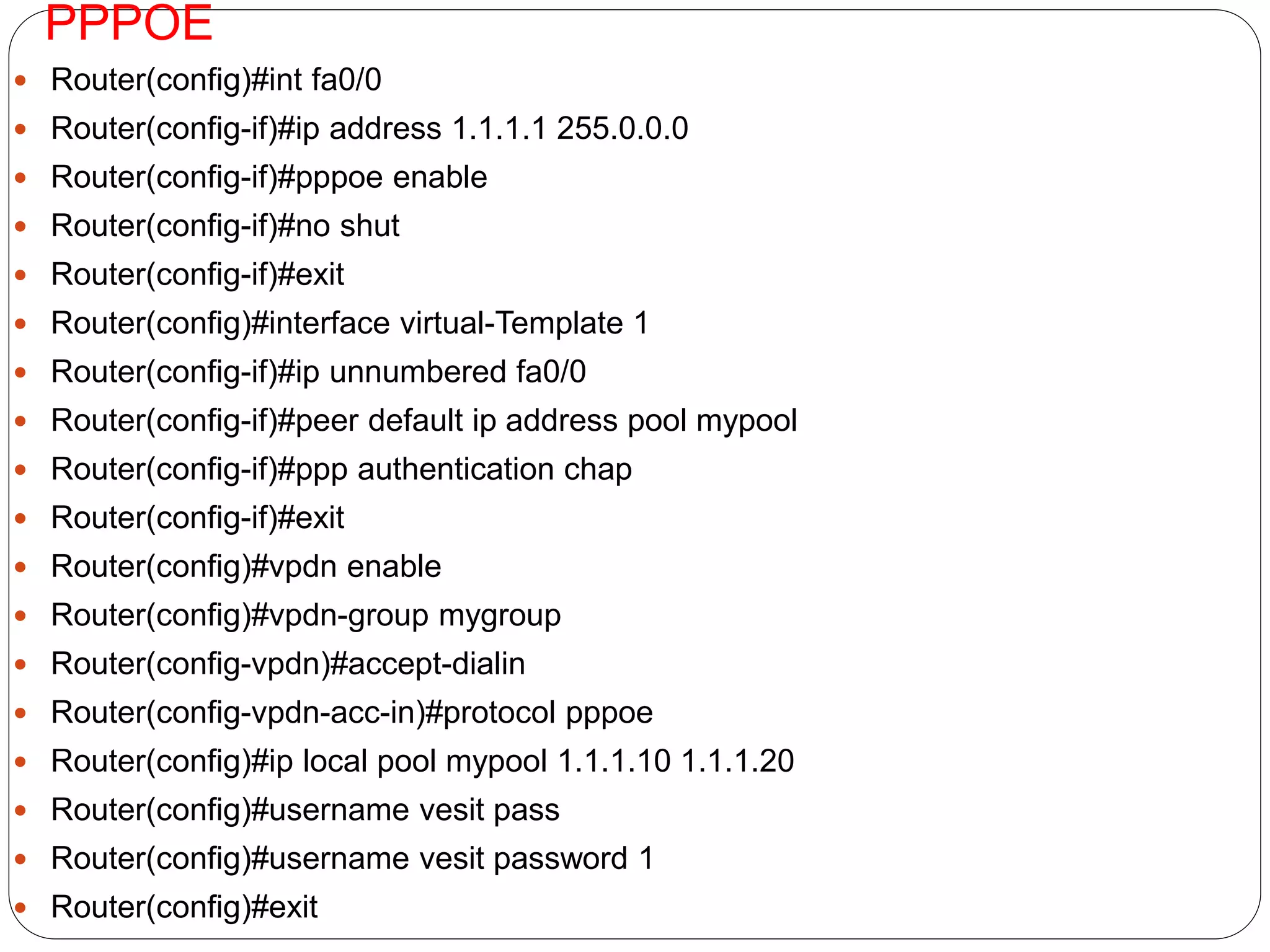 PPPOE
 Router(config)#int fa0/0
 Router(config-if)#ip address 1.1.1.1 255.0.0.0
 Router(config-if)#pppoe enable
 Router(config-if)#no shut
 Router(config-if)#exit
 Router(config)#interface virtual-Template 1
 Router(config-if)#ip unnumbered fa0/0
 Router(config-if)#peer default ip address pool mypool
 Router(config-if)#ppp authentication chap
 Router(config-if)#exit
 Router(config)#vpdn enable
 Router(config)#vpdn-group mygroup
 Router(config-vpdn)#accept-dialin
 Router(config-vpdn-acc-in)#protocol pppoe
 Router(config)#ip local pool mypool 1.1.1.10 1.1.1.20
 Router(config)#username vesit pass
 Router(config)#username vesit password 1
 Router(config)#exit
 