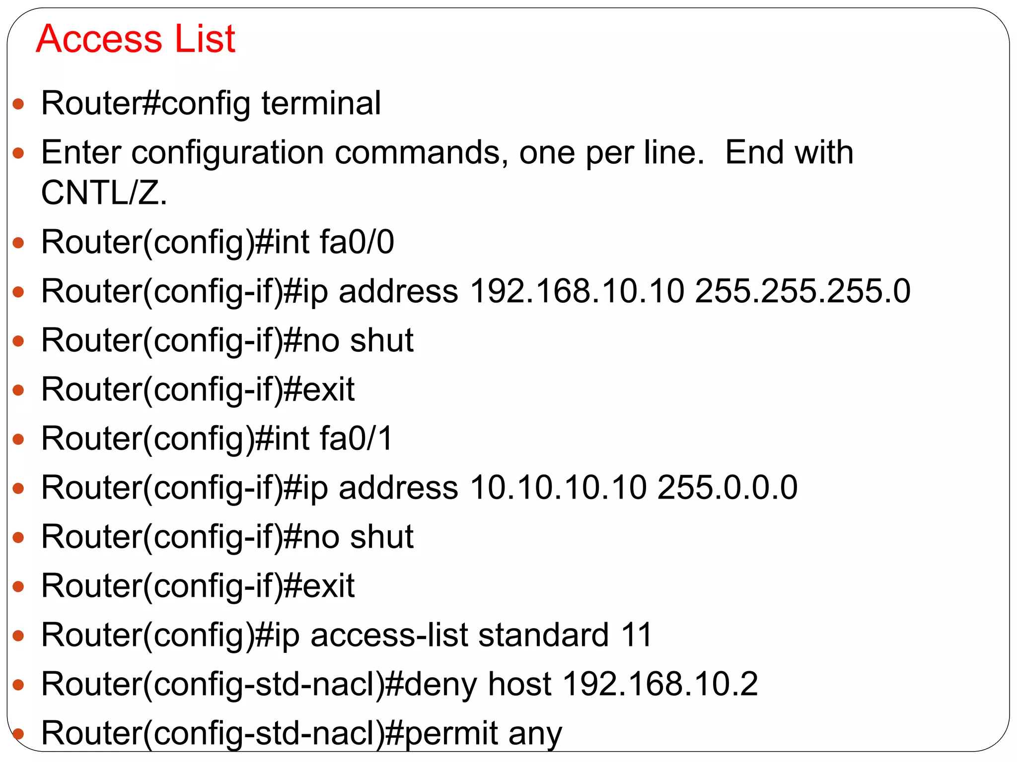 Access List
 Router#config terminal
 Enter configuration commands, one per line. End with
CNTL/Z.
 Router(config)#int fa0/0
 Router(config-if)#ip address 192.168.10.10 255.255.255.0
 Router(config-if)#no shut
 Router(config-if)#exit
 Router(config)#int fa0/1
 Router(config-if)#ip address 10.10.10.10 255.0.0.0
 Router(config-if)#no shut
 Router(config-if)#exit
 Router(config)#ip access-list standard 11
 Router(config-std-nacl)#deny host 192.168.10.2
 Router(config-std-nacl)#permit any
 