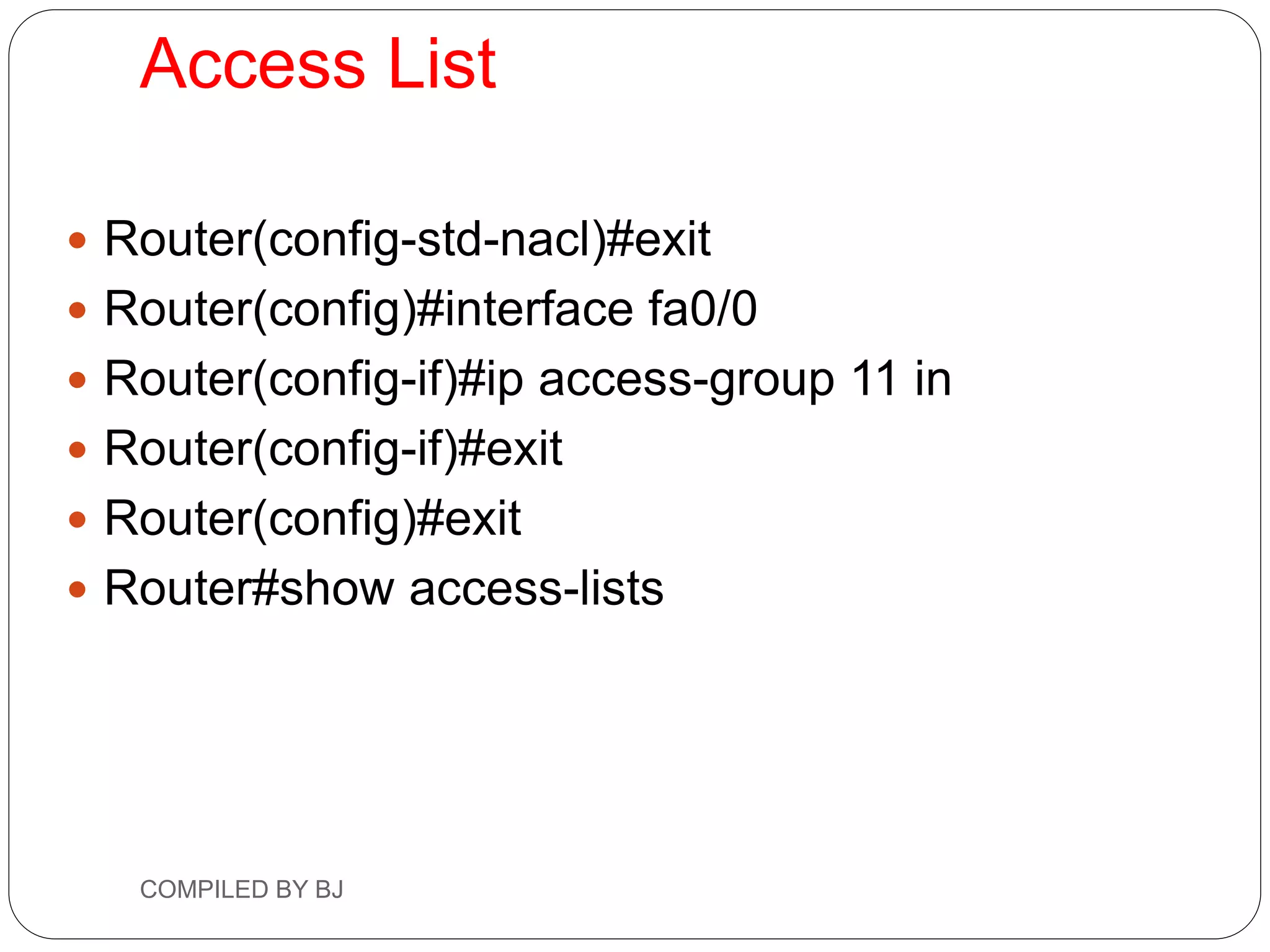 Access List
 Router(config-std-nacl)#exit
 Router(config)#interface fa0/0
 Router(config-if)#ip access-group 11 in
 Router(config-if)#exit
 Router(config)#exit
 Router#show access-lists
COMPILED BY BJ
 