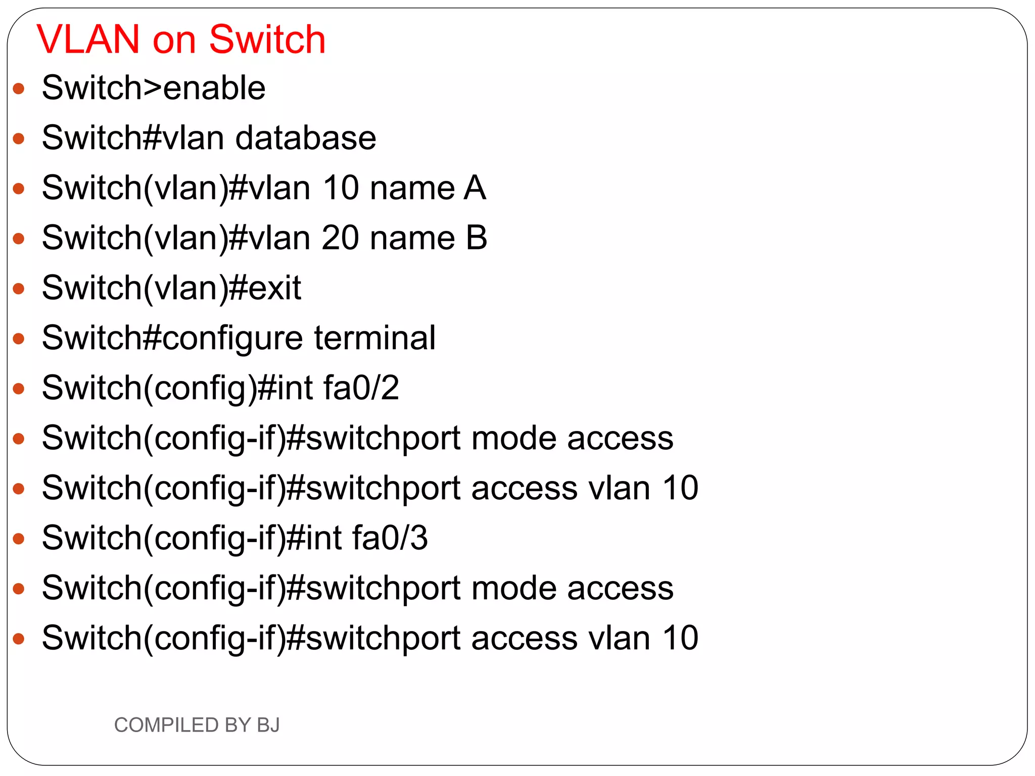 VLAN on Switch
 Switch>enable
 Switch#vlan database
 Switch(vlan)#vlan 10 name A
 Switch(vlan)#vlan 20 name B
 Switch(vlan)#exit
 Switch#configure terminal
 Switch(config)#int fa0/2
 Switch(config-if)#switchport mode access
 Switch(config-if)#switchport access vlan 10
 Switch(config-if)#int fa0/3
 Switch(config-if)#switchport mode access
 Switch(config-if)#switchport access vlan 10
COMPILED BY BJ
 