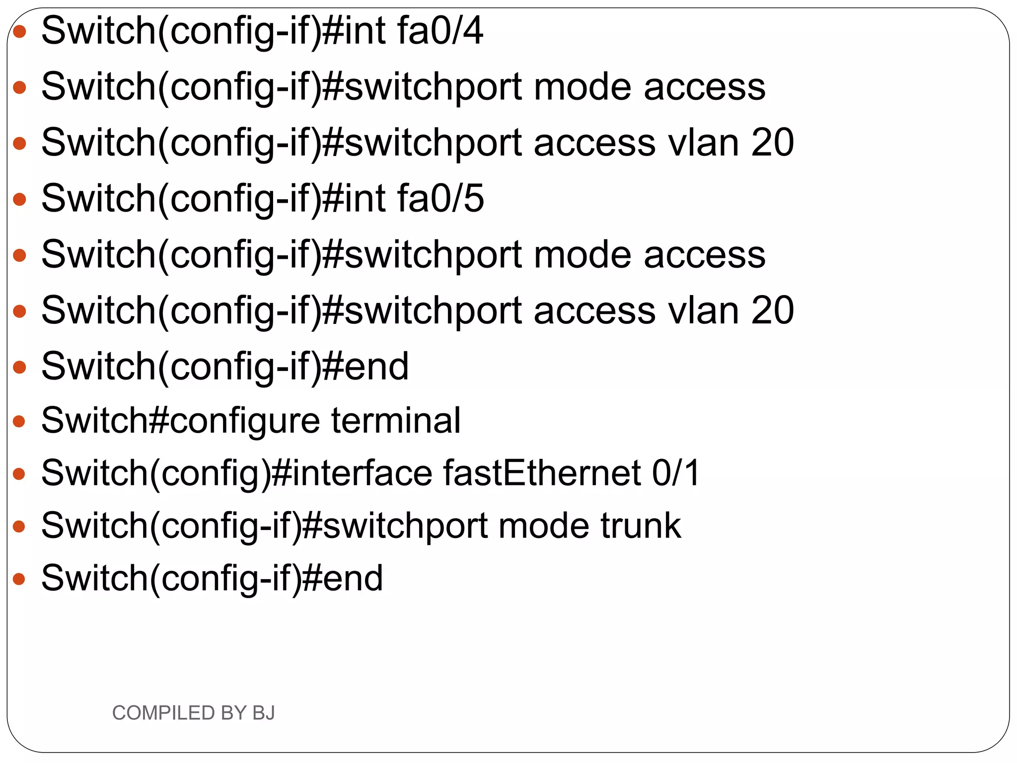  Switch(config-if)#int fa0/4
 Switch(config-if)#switchport mode access
 Switch(config-if)#switchport access vlan 20
 Switch(config-if)#int fa0/5
 Switch(config-if)#switchport mode access
 Switch(config-if)#switchport access vlan 20
 Switch(config-if)#end
 Switch#configure terminal
 Switch(config)#interface fastEthernet 0/1
 Switch(config-if)#switchport mode trunk
 Switch(config-if)#end
COMPILED BY BJ
 