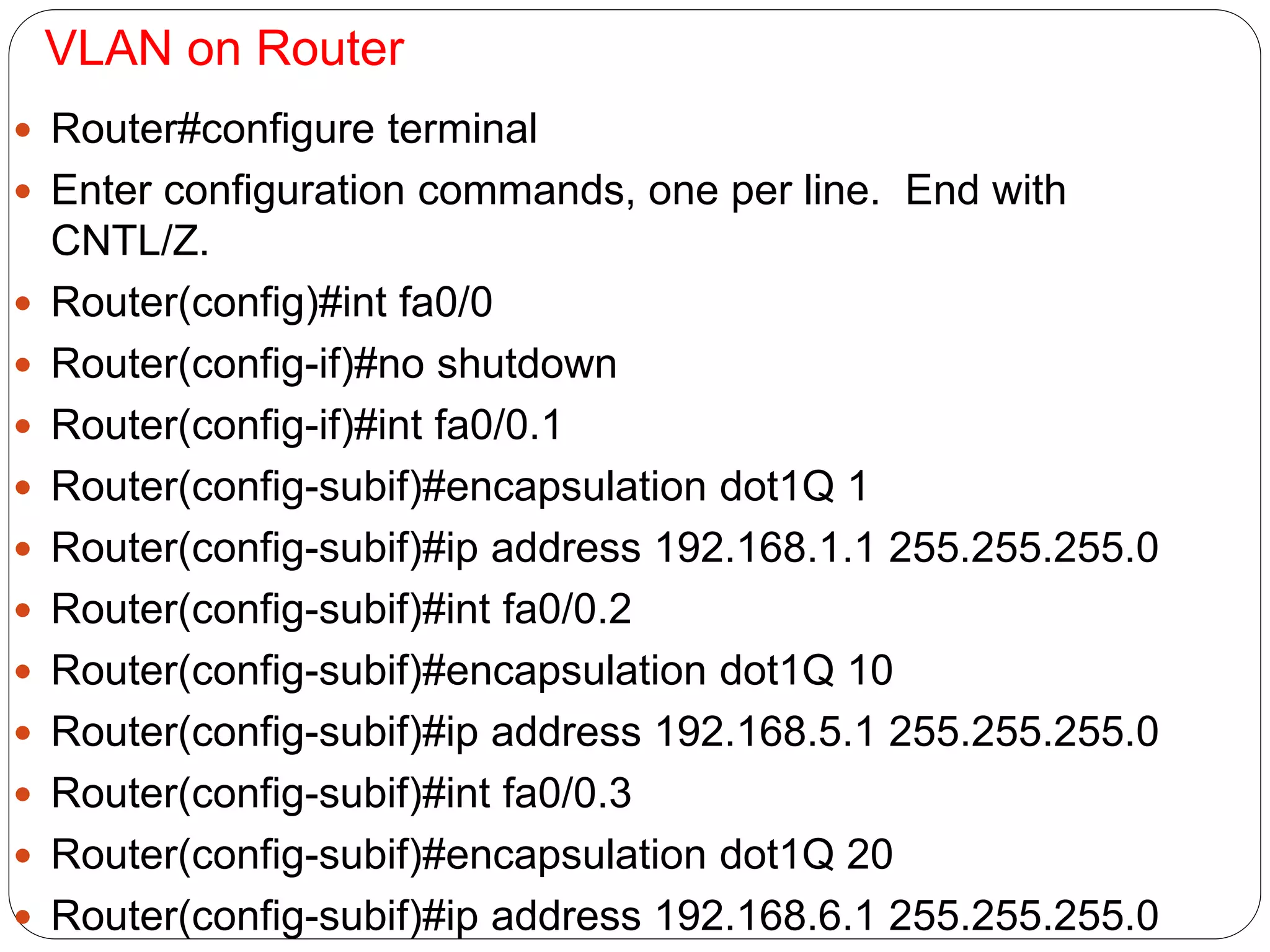 VLAN on Router
 Router#configure terminal
 Enter configuration commands, one per line. End with
CNTL/Z.
 Router(config)#int fa0/0
 Router(config-if)#no shutdown
 Router(config-if)#int fa0/0.1
 Router(config-subif)#encapsulation dot1Q 1
 Router(config-subif)#ip address 192.168.1.1 255.255.255.0
 Router(config-subif)#int fa0/0.2
 Router(config-subif)#encapsulation dot1Q 10
 Router(config-subif)#ip address 192.168.5.1 255.255.255.0
 Router(config-subif)#int fa0/0.3
 Router(config-subif)#encapsulation dot1Q 20
 Router(config-subif)#ip address 192.168.6.1 255.255.255.0
 