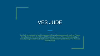 VES JUDE
Ves Jude is designed for multi-purposes to fit any business module such as Fitness
Shop, Fashion store, Sport Gear, GYM clothing & Shoes, Fitness Equipment, Sport
store, Cycling, Scuba Gear, Body Building Supplement, Yoga Clothing…Ves Jude is a
perfect choice.
 