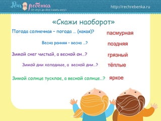 «Скажи наоборот»
Погода солнечная – погода … (какая)?
Зимой снег чистый, а весной он…?
Зимой солнце тусклое, а весной солнце…?
пасмурная
поздняя
грязный
тёплые
яркое
Весна ранняя – весна …?
Зимой дни холодные, а весной дни…?
 