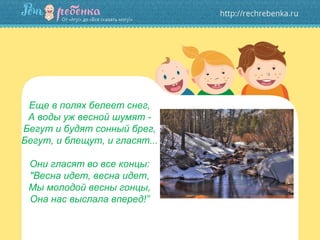 Еще в полях белеет снег,
А воды уж весной шумят -
Бегут и будят сонный брег,
Бегут, и блещут, и гласят...
Они гласят во все концы:
"Весна идет, весна идет,
Мы молодой весны гонцы,
Она нас выслала вперед!”
 