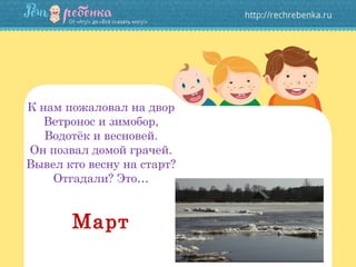 К нам пожаловал на двор
Ветронос и зимобор,
Водотёк и весновей.
Он позвал домой грачей.
Вывел кто весну на старт?
Отгадали? Это…
Март
 