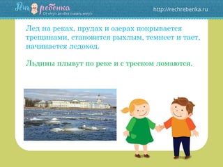 Лед на реках, прудах и озерах покрывается
трещинами, становится рыхлым, темнеет и тает,
начинается ледоход.
Льдины плывут по реке и с треском ломаются.
 