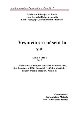 Veșnicia s-a născut la sat. ediția a VIII-a, 2017
1
Ministerul Educației Naționale
Casa Corpului Didactic Ialomița
Liceul Pedagogic „Matei Basarab” Slobozia
Veșnicia s-a născut la
sat
Ediția a VIII-a
2017
Calendarul Activităţilor Educative Naţionale 2017,
fără finanţare M.E.N., Domeniul IV. Cultural artistic:
Folclor, tradiţii, obiceiuri. Poziţia 19
Coordonatori:
Prof. Adriana Matache
Prof. Silvia-Ioana Sofineti
 