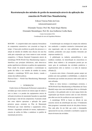 1 de 10
Reestruturação dos métodos de gestão da manutenção através da aplicação dos
conceitos do World Class Manufacturing
Erikson Vinicius Pedro da Costa
(eriksoncosta01@gmail.com.br)
Orientador Técnico: Prof. Me. Paulo Sérgio Martins
Orientador Metodológico: Prof. Dr. Jose Guilherme Coelho Baeta
Centro Universitário UNA
Coordenação de curso de Engenharia Mecânica
RESUMO – A competitividade entre empresas fornecedoras
de componentes automotivos vem crescendo ao longo do
tempo. A busca pela excelência na gestão dos processos e a
adoção de métodos de trabalho mais eficazes são uma boa
saída para corporações que visam manter-se neste mercado
competitivo. A Maxion Structural Components através da
metodologia WCM (World Class Manufacturing) mapeou e
identificou suas principais deficiências, onde observou-se
perdas significativas referentes as quebras dos equipamentos.
Neste estudo foi proposto apresentar a reestruturação na
gestão das falhas e nos métodos de trabalho da mesma;
adotando a metodologia WCM como diretriz, visando o
alcance das melhores práticas.
Palavras-Chave — World Class Manufacturing, Manutenção
Profissional.
1. INTRODUÇÃO
O pilar técnico de Manutenção Profissional compreende as
atividades que visam construir um sistema capaz de reduzir a
zero os danos e as paradas dos equipamentos através da
utilização de práticas de manutenção baseadas na capacidade
de prorrogar a vida útil dos componentes. O presente estudo
tem como objetivo apresentar a aplicação dos quatro
primeiros passos existentes no Pilar de Manutenção
Profissional que visam identificar o equipamento crítico,
eliminar a degradação acelerada do mesmo, implementar o
conceito de análise de falhas e estabelecer os padrões de
manutenção preventiva.
A transformação nas estratégias de compras das indústrias
tem conduzido o complexo automotivo internacional para
uma organização cada vez mais globalizada; são carros
mundiais, produzidos com peças mundiais fornecidas por
empresas mundiais [1].
A globalização na indústria automobilística é uma
tendência resultante, da intensificação da concorrência no
âmbito dessa indústria e da consequente pressão por um
maior grau de coordenação das atividades produtivas e
organizacionais entre as matrizes e as redes de empresas
afiliadas [2].
A parceria entre cliente e fornecedor garante sempre um
produto com mais qualidade e confiabilidade, e a adoção de
ferramentas que auxiliam este processo estão sendo cada vez
mais utilizadas.
Dentre as várias técnicas e metodologias existentes, o
WCM (World Class Manufacturing ou Manufatura de Classe
Mundial) surge como uma metodologia eficaz na eliminação
de perdas e vêm ganhando cada vez mais espaço dentro das
organizações que buscam recursos cada vez mais eficientes
para obter um nível de excelência em seus negócios [3].
A metodologia WCM se baseia na difusão de seus
conceitos através da estratificação das áreas. O fundamento
deste programa é sustentado através de oito pilares técnicos.
Para cada pilar, há um líder que avalia o desempenho
operacional de sua área, orientando e auxiliando a equipe no
desenvolvimento das atividades.
 