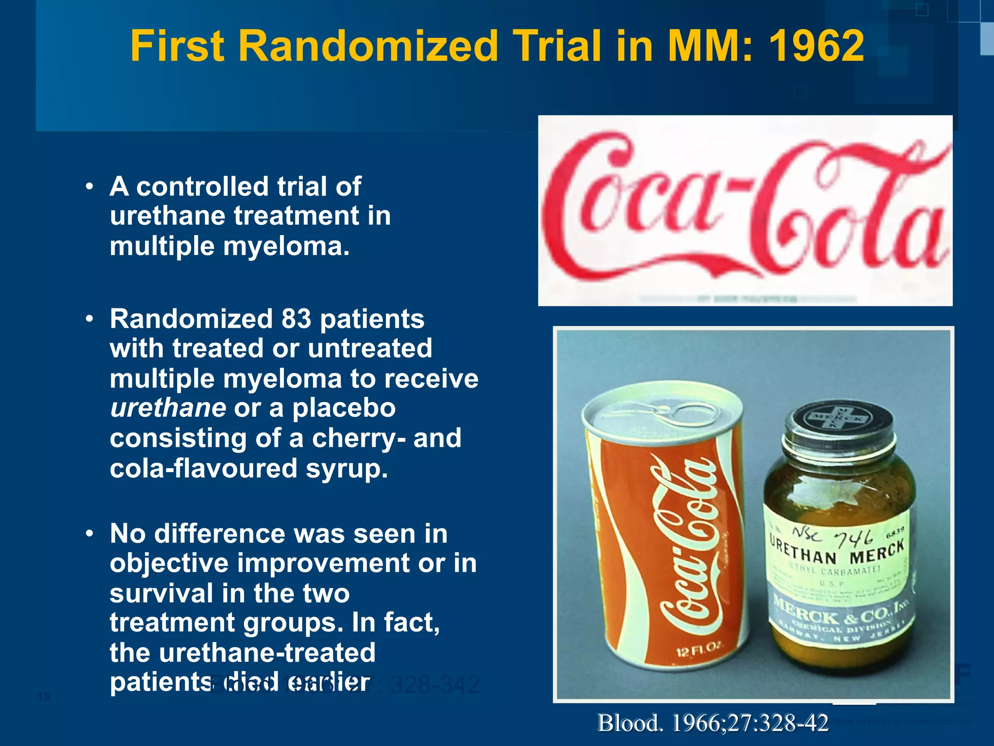 First Randomized Trial in MM: 1962


     •  A controlled trial of
        urethane treatment in
        multiple myeloma.

     •  Randomized 83 patients
        with treated or untreated
        multiple myeloma to receive
        urethane or a placebo
        consisting of a cherry- and
        cola-flavoured syrup.

     •  No difference was seen in
        objective improvement or in
        survival in the two
        treatment groups. In fact,
        the urethane-treated
15
        patients died1966; 27: 328-342
                Blood earlier                                                Multiple Myeloma
                                                                             Research Foundation

                                         Blood. 1966;27:328-42   Powerful thinking advances the cure
 