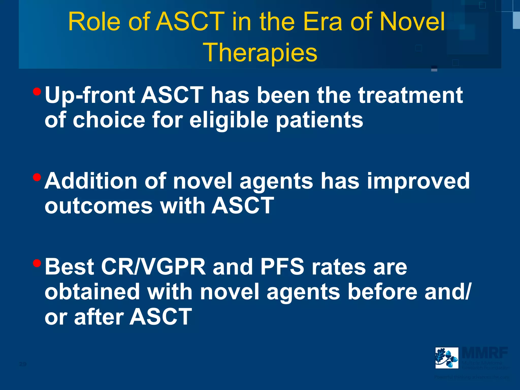 Role of ASCT in the Era of Novel
                   Therapies
     • Up-front ASCT has been the treatment
      of choice for eligible patients

     • Addition of novel agents has improved
      outcomes with ASCT

     • Best CR/VGPR and PFS rates are
      obtained with novel agents before and/
      or after ASCT
29                                                  Multiple Myeloma
                                                    Research Foundation

                                        Powerful thinking advances the cure
 