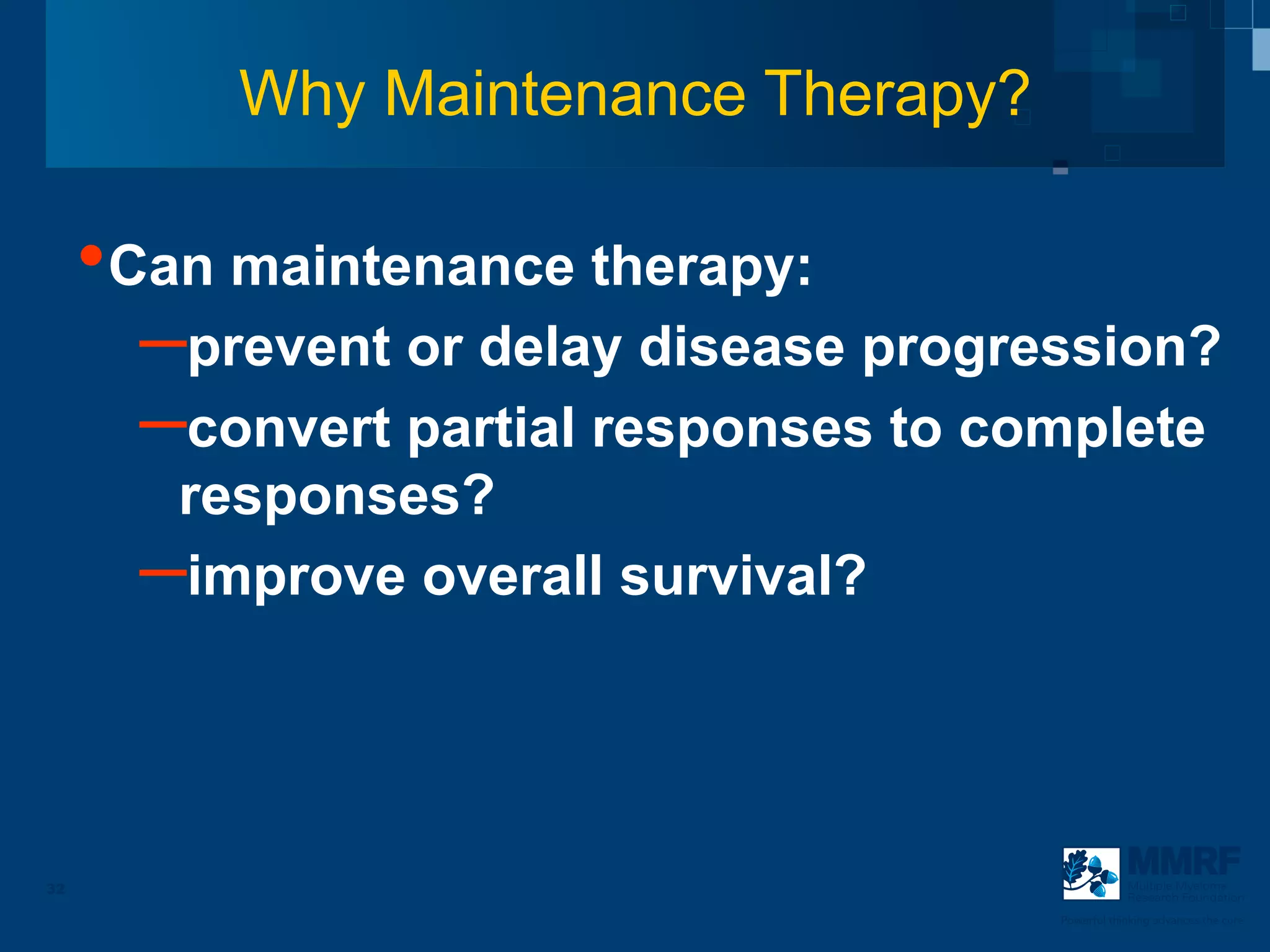 Why Maintenance Therapy?

     • Can maintenance therapy:
        – prevent or delay disease progression?
        – convert partial responses to complete
        responses?
       – improve overall survival?


32                                                   Multiple Myeloma
                                                     Research Foundation

                                         Powerful thinking advances the cure
 