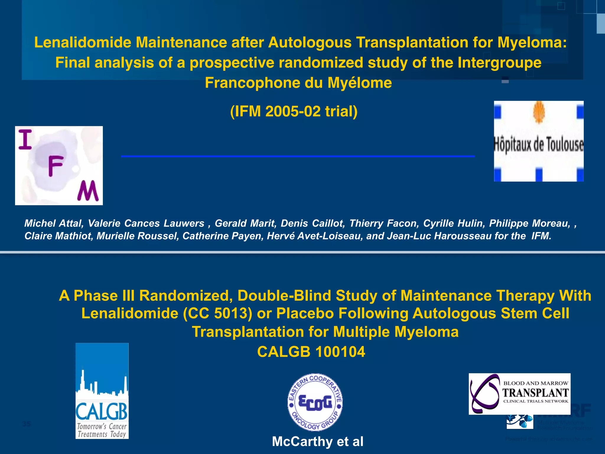 !
     Lenalidomide Maintenance after Autologous Transplantation for Myeloma:!
       Final analysis of a prospective randomized study of the Intergroupe
                             Francophone du Myélome!
                                           (IFM 2005-02 trial)         !
!
!
!
!
Michel Attal, Valerie Cances Lauwers , Gerald Marit, Denis Caillot, Thierry Facon, Cyrille Hulin, Philippe Moreau, ,
Claire Mathiot, Murielle Roussel, Catherine Payen, Hervé Avet-Loiseau, and Jean-Luc Harousseau for the IFM.!




        A Phase III Randomized, Double-Blind Study of Maintenance Therapy With
           Lenalidomide (CC 5013) or Placebo Following Autologous Stem Cell
                         Transplantation for Multiple Myeloma
                                  CALGB 100104



35                                                                                                               Multiple Myeloma
                                                                                                                 Research Foundation


                                                   McCarthy et al                                    Powerful thinking advances the cure
 