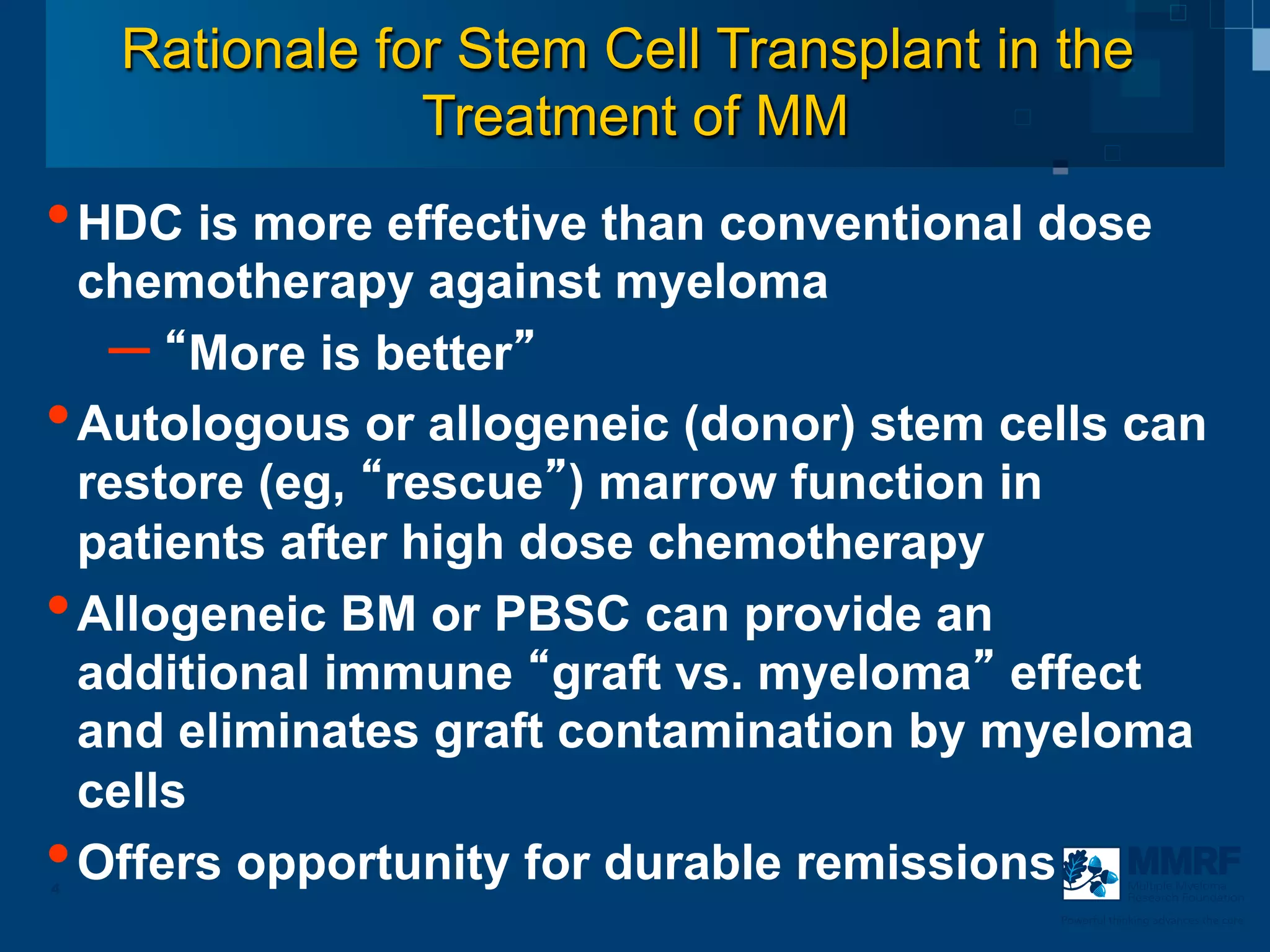 Rationale for Stem Cell Transplant in the
                Treatment of MM
• HDC is more effective than conventional dose
  chemotherapy against myeloma
   –  More is better
• Autologous or allogeneic (donor) stem cells can
  restore (eg, rescue ) marrow function in
  patients after high dose chemotherapy
• Allogeneic BM or PBSC can provide an
  additional immune graft vs. myeloma effect
  and eliminates graft contamination by myeloma
  cells
• Offers opportunity for durable remissions
4                                                     Multiple Myeloma
                                                      Research Foundation

                                          Powerful thinking advances the cure
 