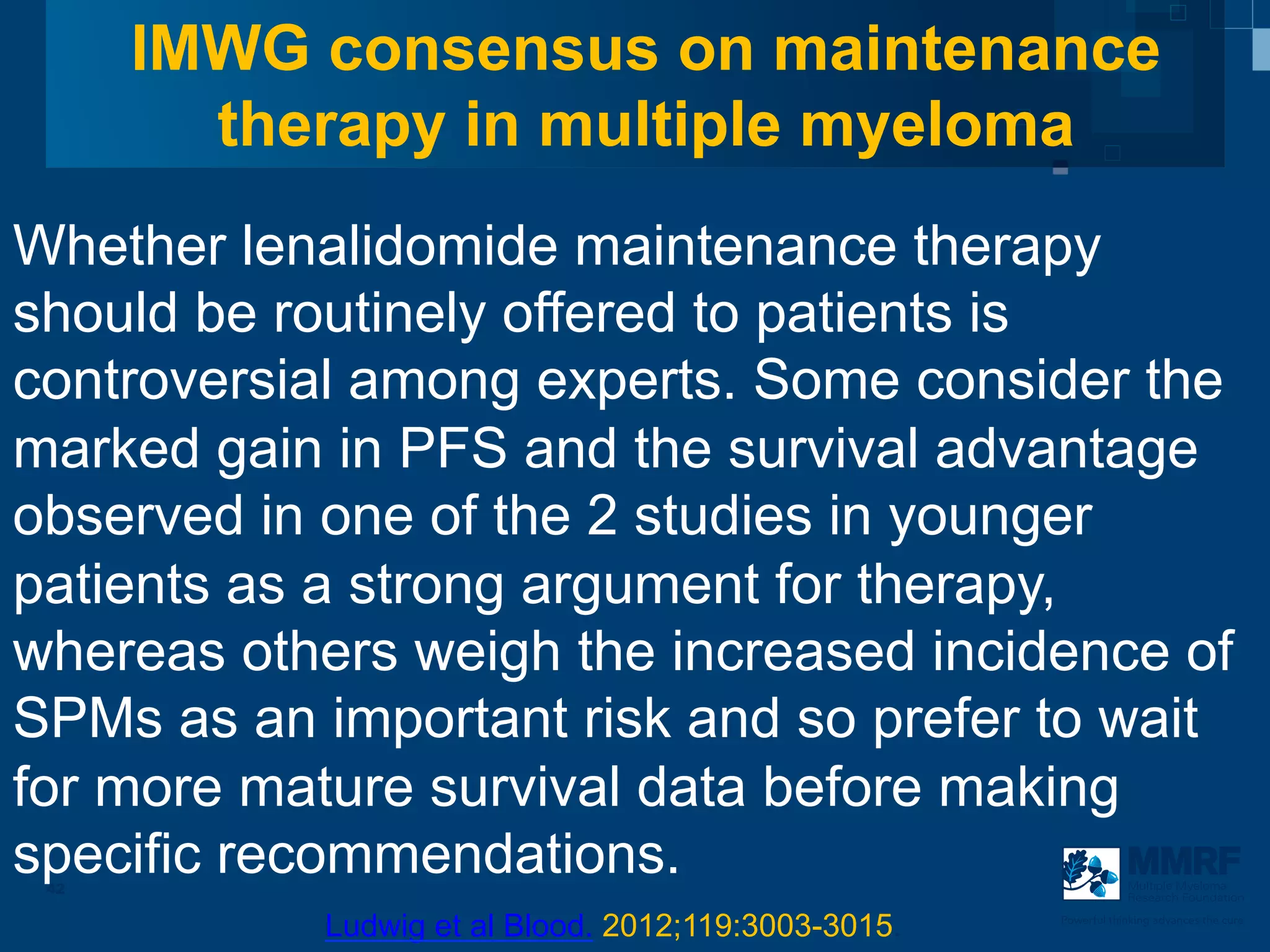 IMWG consensus on maintenance
        therapy in multiple myeloma
Whether lenalidomide maintenance therapy
should be routinely offered to patients is
controversial among experts. Some consider the
marked gain in PFS and the survival advantage
observed in one of the 2 studies in younger
patients as a strong argument for therapy,
whereas others weigh the increased incidence of
SPMs as an important risk and so prefer to wait
for more mature survival data before making
specific recommendations.
 42                                                               Multiple Myeloma
                                                                  Research Foundation


            Ludwig et al Blood. 2012;119:3003-3015.   Powerful thinking advances the cure
 