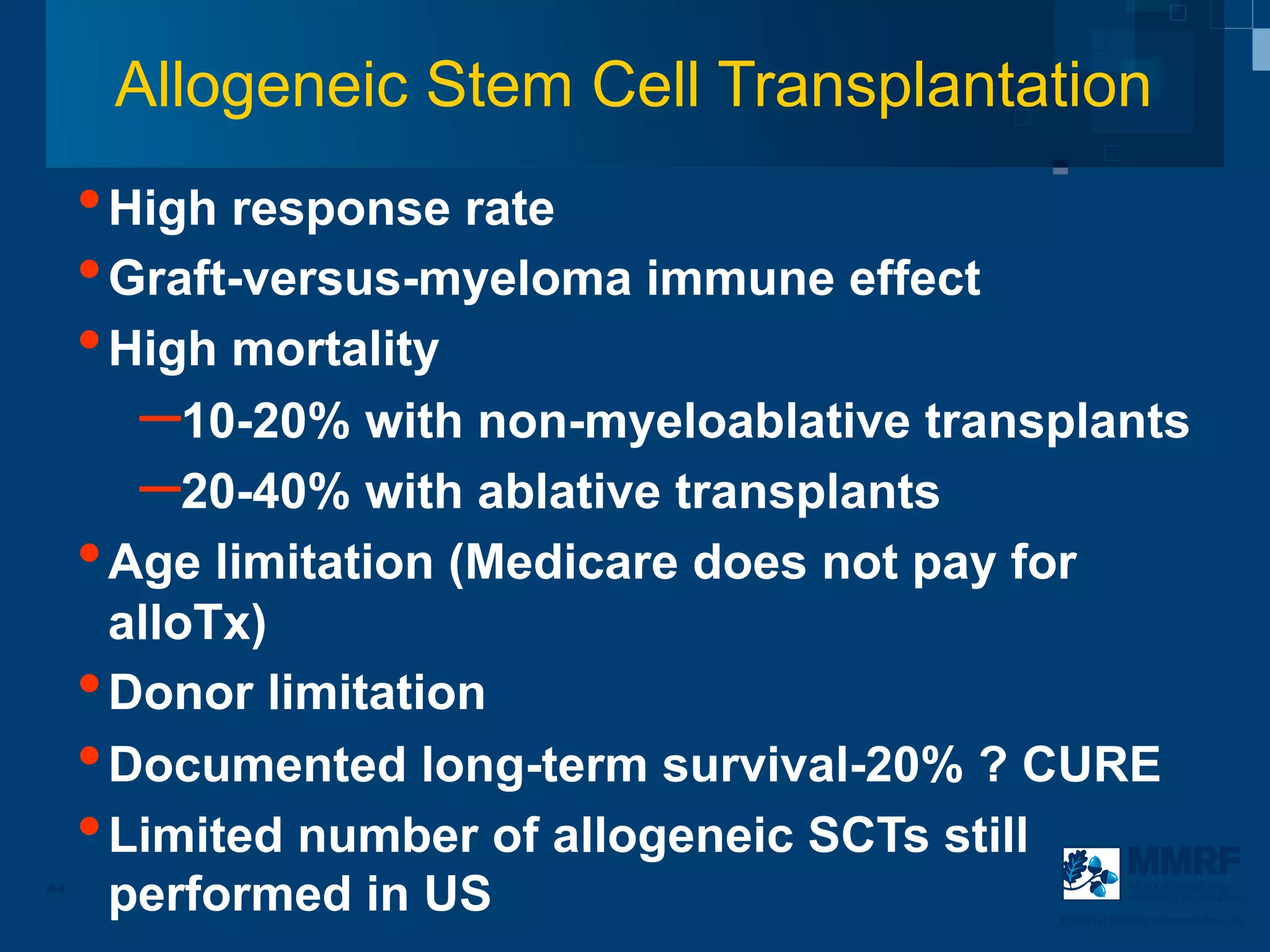 Allogeneic Stem Cell Transplantation
     • High response rate
     • Graft-versus-myeloma immune effect
     • High mortality
        – 10-20% with non-myeloablative transplants
        – 20-40% with ablative transplants
     • Age limitation (Medicare does not pay for
       alloTx)
     • Donor limitation
     • Documented long-term survival-20% ? CURE
     • Limited number of allogeneic SCTs still
44
       performed in US                                   Multiple Myeloma
                                                         Research Foundation

                                             Powerful thinking advances the cure
 